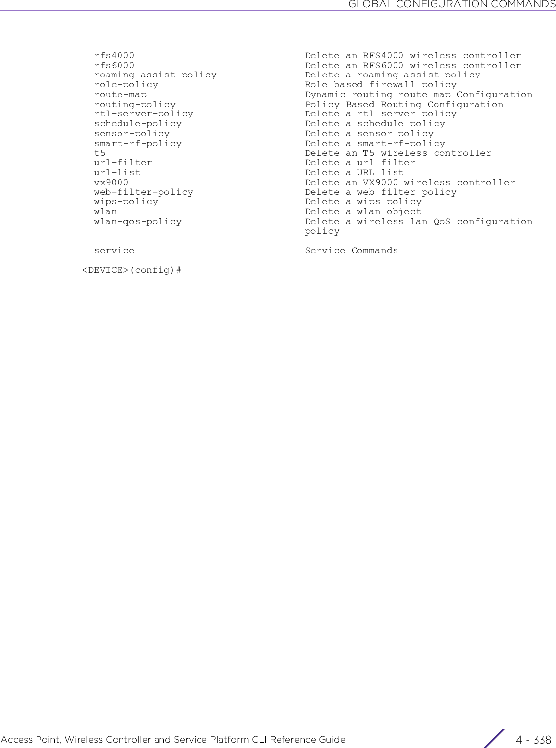 GLOBAL CONFIGURATION COMMANDSAccess Point, Wireless Controller and Service Platform CLI Reference Guide  4 - 338  rfs4000                             Delete an RFS4000 wireless controller  rfs6000                             Delete an RFS6000 wireless controller  roaming-assist-policy               Delete a roaming-assist policy  role-policy                         Role based firewall policy  route-map                           Dynamic routing route map Configuration  routing-policy                      Policy Based Routing Configuration  rtl-server-policy                   Delete a rtl server policy  schedule-policy                     Delete a schedule policy  sensor-policy                       Delete a sensor policy  smart-rf-policy                     Delete a smart-rf-policy  t5                                  Delete an T5 wireless controller  url-filter                          Delete a url filter  url-list                            Delete a URL list  vx9000                              Delete an VX9000 wireless controller  web-filter-policy                   Delete a web filter policy  wips-policy                         Delete a wips policy  wlan                                Delete a wlan object  wlan-qos-policy                     Delete a wireless lan QoS configuration                                      policy  service                             Service Commands&lt;DEVICE&gt;(config)#