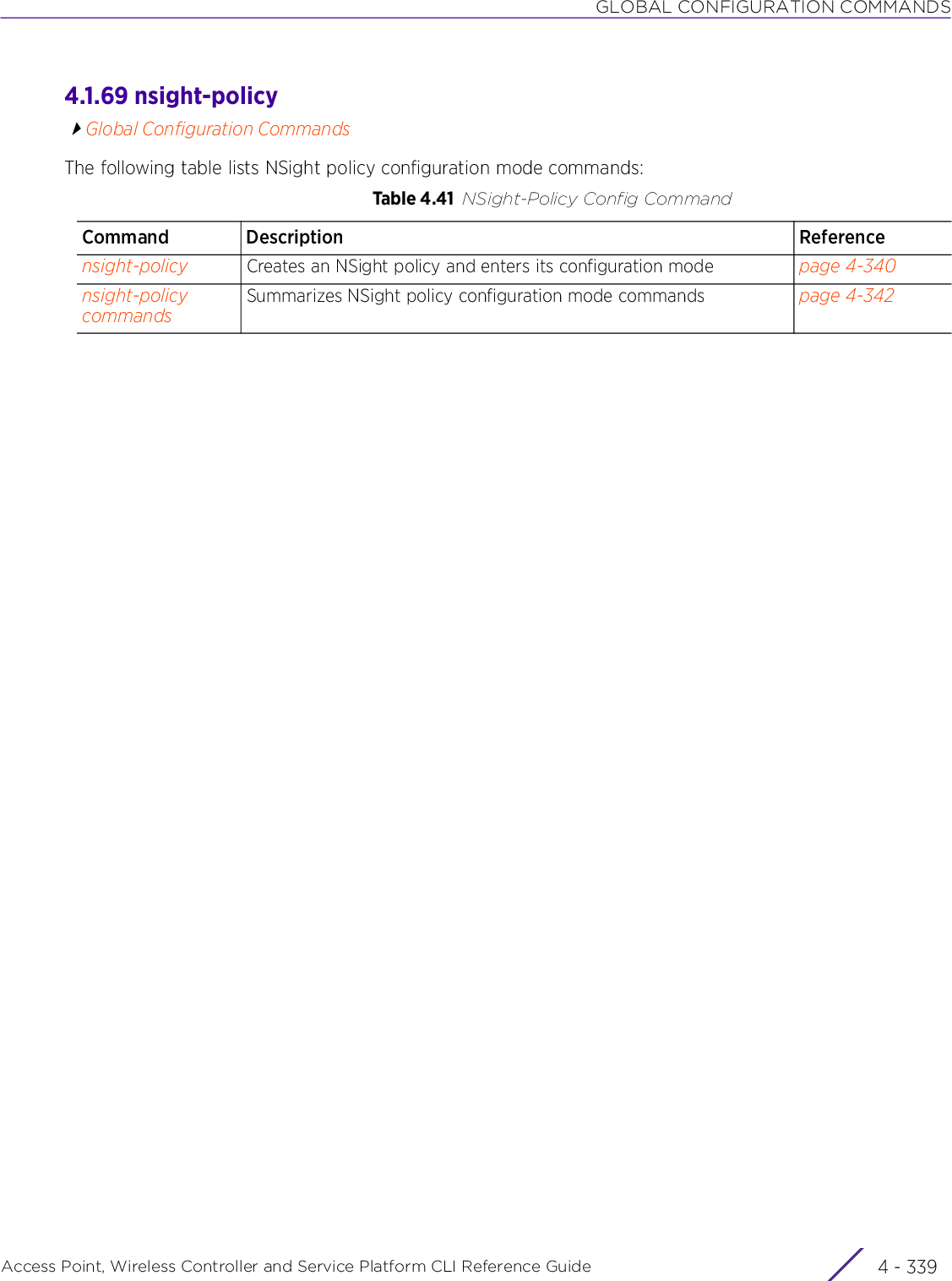 GLOBAL CONFIGURATION COMMANDSAccess Point, Wireless Controller and Service Platform CLI Reference Guide 4 - 3394.1.69 nsight-policyGlobal Configuration CommandsThe following table lists NSight policy configuration mode commands:Table 4.41 NSight-Policy Config CommandCommand Description Referencensight-policy Creates an NSight policy and enters its configuration mode page 4-340nsight-policy commandsSummarizes NSight policy configuration mode commands page 4-342