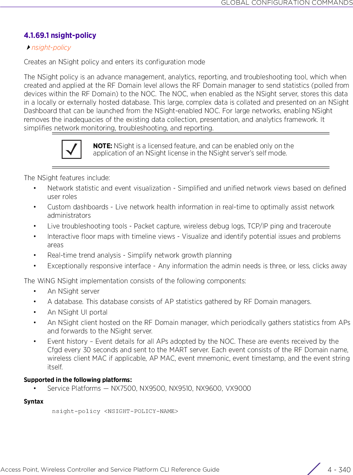 GLOBAL CONFIGURATION COMMANDSAccess Point, Wireless Controller and Service Platform CLI Reference Guide  4 - 3404.1.69.1 nsight-policynsight-policyCreates an NSight policy and enters its configuration modeThe NSight policy is an advance management, analytics, reporting, and troubleshooting tool, which when created and applied at the RF Domain level allows the RF Domain manager to send statistics (polled from devices within the RF Domain) to the NOC. The NOC, when enabled as the NSight server, stores this data in a locally or externally hosted database. This large, complex data is collated and presented on an NSight Dashboard that can be launched from the NSight-enabled NOC. For large networks, enabling NSight removes the inadequacies of the existing data collection, presentation, and analytics framework. It simplifies network monitoring, troubleshooting, and reporting.The NSight features include:• Network statistic and event visualization - Simplified and unified network views based on defined user roles• Custom dashboards - Live network health information in real-time to optimally assist network administrators• Live troubleshooting tools - Packet capture, wireless debug logs, TCP/IP ping and traceroute• Interactive floor maps with timeline views - Visualize and identify potential issues and problems areas• Real-time trend analysis - Simplify network growth planning• Exceptionally responsive interface - Any information the admin needs is three, or less, clicks awayThe WiNG NSight implementation consists of the following components:•An NSight server• A database. This database consists of AP statistics gathered by RF Domain managers.•An NSight UI portal• An NSight client hosted on the RF Domain manager, which periodically gathers statistics from APs and forwards to the NSight server.• Event history – Event details for all APs adopted by the NOC. These are events received by the Cfgd every 30 seconds and sent to the MART server. Each event consists of the RF Domain name, wireless client MAC if applicable, AP MAC, event mnemonic, event timestamp, and the event string itself.Supported in the following platforms:• Service Platforms — NX7500, NX9500, NX9510, NX9600, VX9000Syntaxnsight-policy &lt;NSIGHT-POLICY-NAME&gt;NOTE: NSight is a licensed feature, and can be enabled only on the application of an NSight license in the NSight server’s self mode.