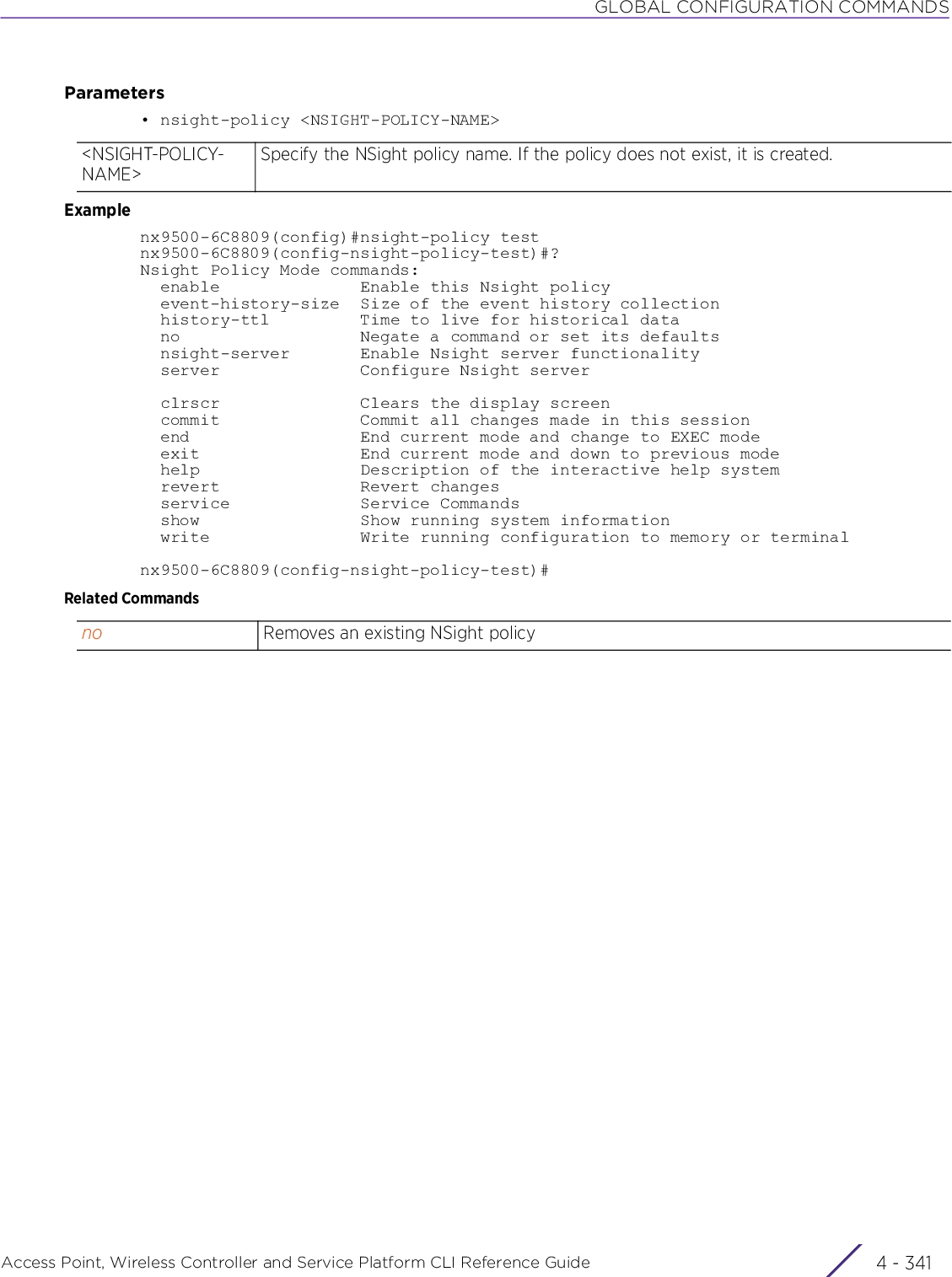 GLOBAL CONFIGURATION COMMANDSAccess Point, Wireless Controller and Service Platform CLI Reference Guide 4 - 341Parameters• nsight-policy &lt;NSIGHT-POLICY-NAME&gt;Examplenx9500-6C8809(config)#nsight-policy testnx9500-6C8809(config-nsight-policy-test)#?Nsight Policy Mode commands:  enable              Enable this Nsight policy  event-history-size  Size of the event history collection  history-ttl         Time to live for historical data  no                  Negate a command or set its defaults  nsight-server       Enable Nsight server functionality  server              Configure Nsight server  clrscr              Clears the display screen  commit              Commit all changes made in this session  end                 End current mode and change to EXEC mode  exit                End current mode and down to previous mode  help                Description of the interactive help system  revert              Revert changes  service             Service Commands  show                Show running system information  write               Write running configuration to memory or terminalnx9500-6C8809(config-nsight-policy-test)#Related Commands&lt;NSIGHT-POLICY-NAME&gt;Specify the NSight policy name. If the policy does not exist, it is created.no Removes an existing NSight policy