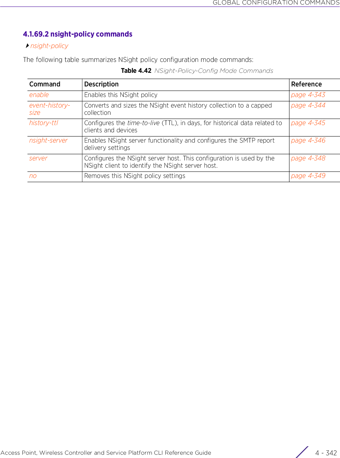 GLOBAL CONFIGURATION COMMANDSAccess Point, Wireless Controller and Service Platform CLI Reference Guide  4 - 3424.1.69.2 nsight-policy commandsnsight-policyThe following table summarizes NSight policy configuration mode commands:Table 4.42 NSight-Policy-Config Mode CommandsCommand Description Referenceenable Enables this NSight policy page 4-343event-history-sizeConverts and sizes the NSight event history collection to a capped collectionpage 4-344history-ttl Configures the time-to-live (TTL), in days, for historical data related to clients and devicespage 4-345nsight-server Enables NSight server functionality and configures the SMTP report delivery settingspage 4-346server Configures the NSight server host. This configuration is used by the NSight client to identify the NSight server host.page 4-348no Removes this NSight policy settings page 4-349