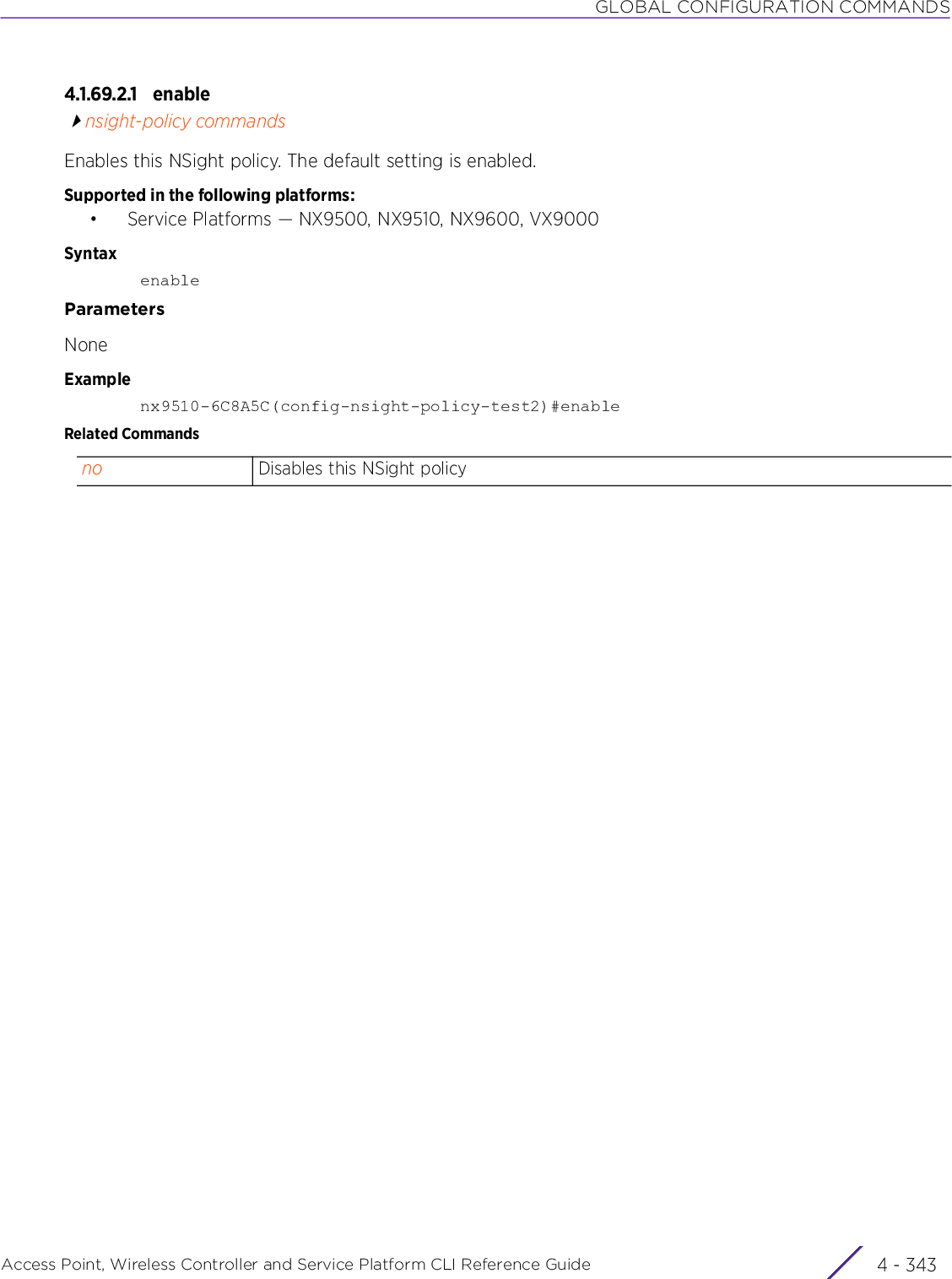 GLOBAL CONFIGURATION COMMANDSAccess Point, Wireless Controller and Service Platform CLI Reference Guide 4 - 3434.1.69.2.1 enablensight-policy commandsEnables this NSight policy. The default setting is enabled.Supported in the following platforms:• Service Platforms — NX9500, NX9510, NX9600, VX9000SyntaxenableParametersNoneExamplenx9510-6C8A5C(config-nsight-policy-test2)#enableRelated Commandsno Disables this NSight policy