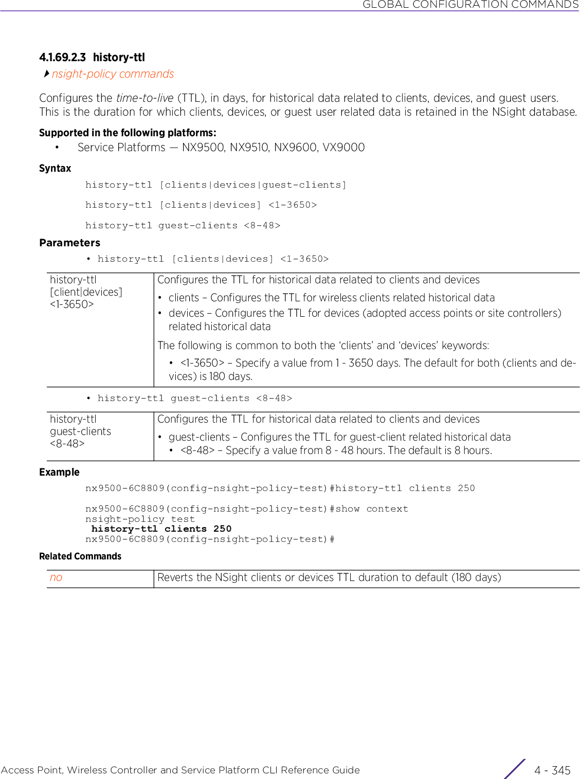 GLOBAL CONFIGURATION COMMANDSAccess Point, Wireless Controller and Service Platform CLI Reference Guide 4 - 3454.1.69.2.3 history-ttlnsight-policy commandsConfigures the time-to-live (TTL), in days, for historical data related to clients, devices, and guest users. This is the duration for which clients, devices, or guest user related data is retained in the NSight database.Supported in the following platforms:• Service Platforms — NX9500, NX9510, NX9600, VX9000Syntaxhistory-ttl [clients|devices|guest-clients]history-ttl [clients|devices] &lt;1-3650&gt;history-ttl guest-clients &lt;8-48&gt;Parameters• history-ttl [clients|devices] &lt;1-3650&gt;• history-ttl guest-clients &lt;8-48&gt;Examplenx9500-6C8809(config-nsight-policy-test)#history-ttl clients 250nx9500-6C8809(config-nsight-policy-test)#show contextnsight-policy test history-ttl clients 250nx9500-6C8809(config-nsight-policy-test)#Related Commandshistory-ttl [client|devices] &lt;1-3650&gt;Configures the TTL for historical data related to clients and devices• clients – Configures the TTL for wireless clients related historical data• devices – Configures the TTL for devices (adopted access points or site controllers) related historical dataThe following is common to both the ‘clients’ and ‘devices’ keywords:• &lt;1-3650&gt; – Specify a value from 1 - 3650 days. The default for both (clients and de-vices) is 180 days.history-ttl guest-clients &lt;8-48&gt;Configures the TTL for historical data related to clients and devices• guest-clients – Configures the TTL for guest-client related historical data• &lt;8-48&gt; – Specify a value from 8 - 48 hours. The default is 8 hours.no Reverts the NSight clients or devices TTL duration to default (180 days)