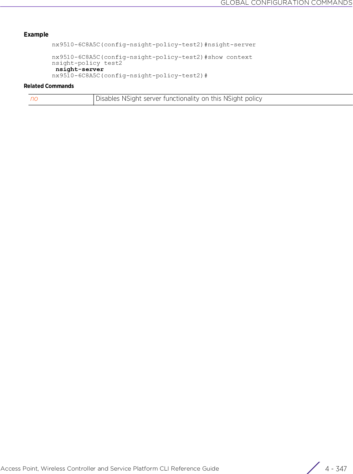 GLOBAL CONFIGURATION COMMANDSAccess Point, Wireless Controller and Service Platform CLI Reference Guide 4 - 347Examplenx9510-6C8A5C(config-nsight-policy-test2)#nsight-servernx9510-6C8A5C(config-nsight-policy-test2)#show contextnsight-policy test2 nsight-servernx9510-6C8A5C(config-nsight-policy-test2)#Related Commandsno Disables NSight server functionality on this NSight policy