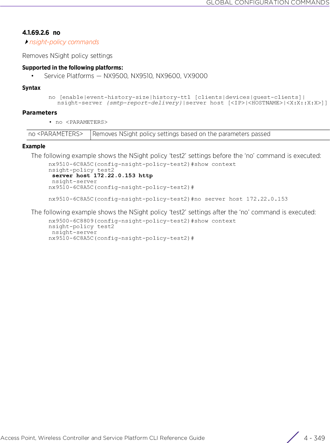 GLOBAL CONFIGURATION COMMANDSAccess Point, Wireless Controller and Service Platform CLI Reference Guide 4 - 3494.1.69.2.6 nonsight-policy commandsRemoves NSight policy settingsSupported in the following platforms:• Service Platforms — NX9500, NX9510, NX9600, VX9000Syntaxno [enable|event-history-size|history-ttl [clients|devices|guest-clients]|nsight-server {smtp-report-delivery}|server host [&lt;IP&gt;|&lt;HOSTNAME&gt;|&lt;X:X::X:X&gt;]]Parameters• no &lt;PARAMETERS&gt;ExampleThe following example shows the NSight policy ‘test2’ settings before the ‘no’ command is executed:nx9510-6C8A5C(config-nsight-policy-test2)#show contextnsight-policy test2 server host 172.22.0.153 http nsight-servernx9510-6C8A5C(config-nsight-policy-test2)#nx9510-6C8A5C(config-nsight-policy-test2)#no server host 172.22.0.153The following example shows the NSight policy ‘test2’ settings after the ‘no’ command is executed:nx9500-6C8809(config-nsight-policy-test2)#show contextnsight-policy test2 nsight-servernx9510-6C8A5C(config-nsight-policy-test2)#no &lt;PARAMETERS&gt; Removes NSight policy settings based on the parameters passed