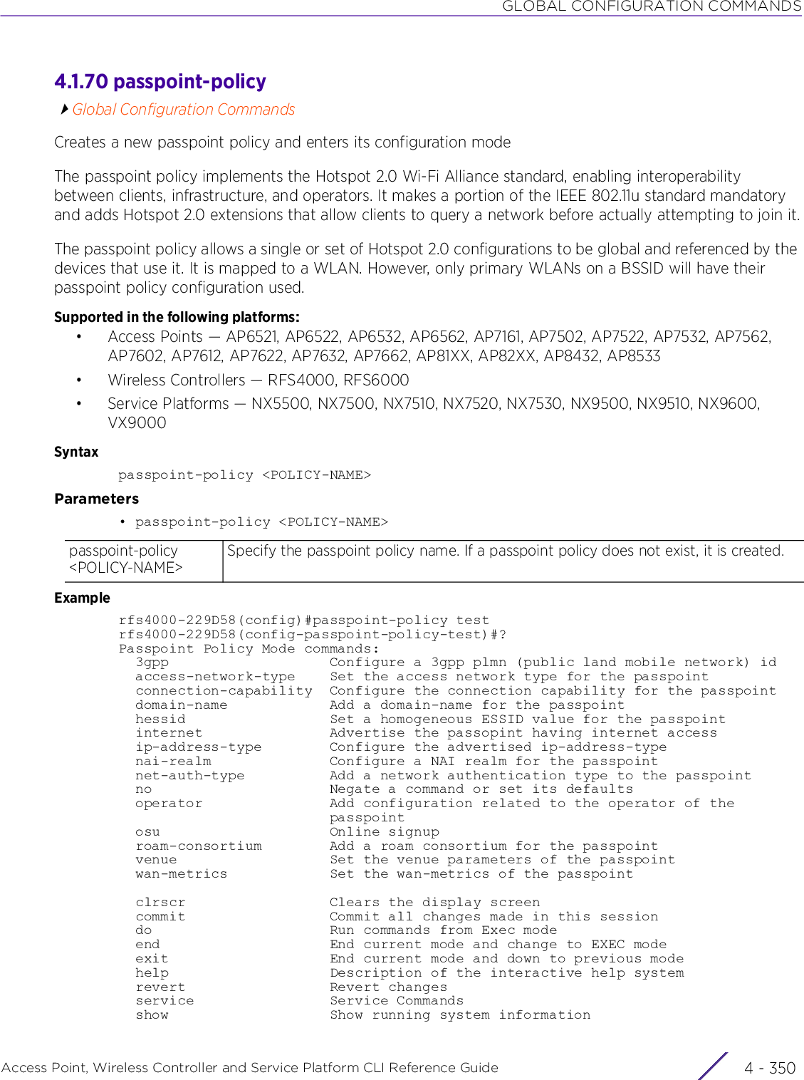 GLOBAL CONFIGURATION COMMANDSAccess Point, Wireless Controller and Service Platform CLI Reference Guide  4 - 3504.1.70 passpoint-policyGlobal Configuration CommandsCreates a new passpoint policy and enters its configuration modeThe passpoint policy implements the Hotspot 2.0 Wi-Fi Alliance standard, enabling interoperability between clients, infrastructure, and operators. It makes a portion of the IEEE 802.11u standard mandatory and adds Hotspot 2.0 extensions that allow clients to query a network before actually attempting to join it.The passpoint policy allows a single or set of Hotspot 2.0 configurations to be global and referenced by the devices that use it. It is mapped to a WLAN. However, only primary WLANs on a BSSID will have their passpoint policy configuration used.Supported in the following platforms:• Access Points — AP6521, AP6522, AP6532, AP6562, AP7161, AP7502, AP7522, AP7532, AP7562, AP7602, AP7612, AP7622, AP7632, AP7662, AP81XX, AP82XX, AP8432, AP8533• Wireless Controllers — RFS4000, RFS6000• Service Platforms — NX5500, NX7500, NX7510, NX7520, NX7530, NX9500, NX9510, NX9600, VX9000Syntaxpasspoint-policy &lt;POLICY-NAME&gt;Parameters• passpoint-policy &lt;POLICY-NAME&gt;Examplerfs4000-229D58(config)#passpoint-policy testrfs4000-229D58(config-passpoint-policy-test)#?Passpoint Policy Mode commands:  3gpp                   Configure a 3gpp plmn (public land mobile network) id  access-network-type    Set the access network type for the passpoint  connection-capability  Configure the connection capability for the passpoint  domain-name            Add a domain-name for the passpoint  hessid                 Set a homogeneous ESSID value for the passpoint  internet               Advertise the passopint having internet access  ip-address-type        Configure the advertised ip-address-type  nai-realm              Configure a NAI realm for the passpoint  net-auth-type          Add a network authentication type to the passpoint  no                     Negate a command or set its defaults  operator               Add configuration related to the operator of the                         passpoint  osu                    Online signup  roam-consortium        Add a roam consortium for the passpoint  venue                  Set the venue parameters of the passpoint  wan-metrics            Set the wan-metrics of the passpoint  clrscr                 Clears the display screen  commit                 Commit all changes made in this session  do                     Run commands from Exec mode  end                    End current mode and change to EXEC mode  exit                   End current mode and down to previous mode  help                   Description of the interactive help system  revert                 Revert changes  service                Service Commands  show                   Show running system informationpasspoint-policy &lt;POLICY-NAME&gt;Specify the passpoint policy name. If a passpoint policy does not exist, it is created.
