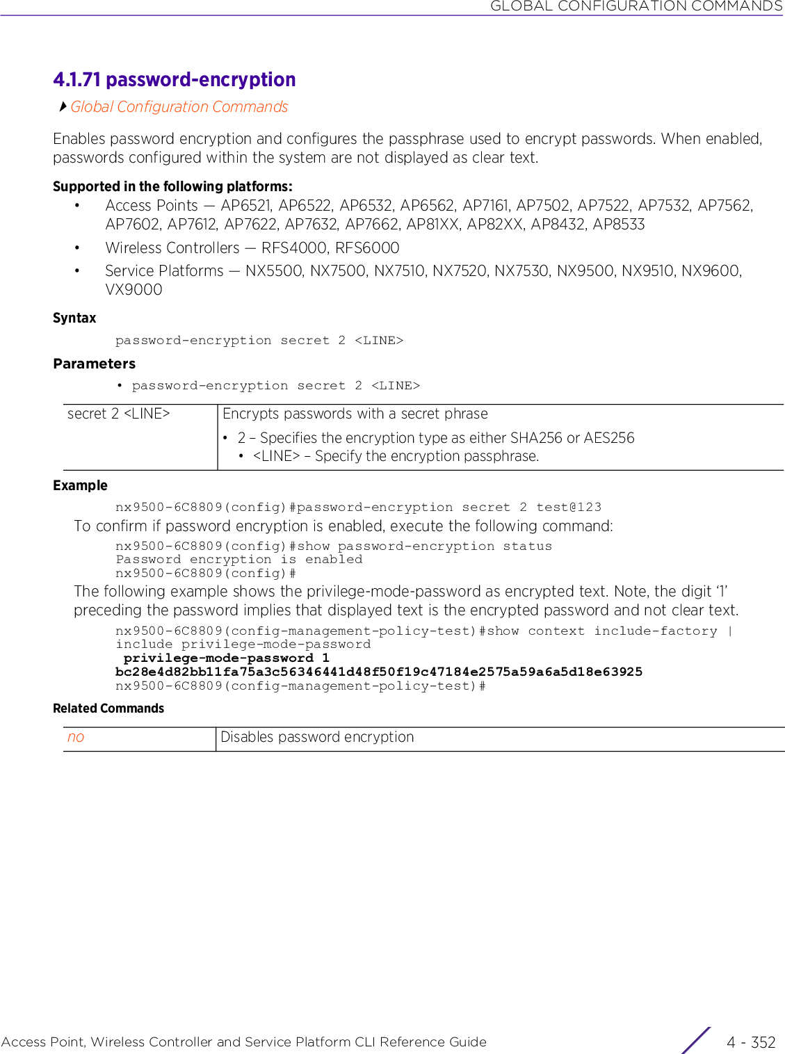 GLOBAL CONFIGURATION COMMANDSAccess Point, Wireless Controller and Service Platform CLI Reference Guide  4 - 3524.1.71 password-encryptionGlobal Configuration CommandsEnables password encryption and configures the passphrase used to encrypt passwords. When enabled, passwords configured within the system are not displayed as clear text.Supported in the following platforms:• Access Points — AP6521, AP6522, AP6532, AP6562, AP7161, AP7502, AP7522, AP7532, AP7562, AP7602, AP7612, AP7622, AP7632, AP7662, AP81XX, AP82XX, AP8432, AP8533• Wireless Controllers — RFS4000, RFS6000• Service Platforms — NX5500, NX7500, NX7510, NX7520, NX7530, NX9500, NX9510, NX9600, VX9000Syntaxpassword-encryption secret 2 &lt;LINE&gt;Parameters• password-encryption secret 2 &lt;LINE&gt;Examplenx9500-6C8809(config)#password-encryption secret 2 test@123To confirm if password encryption is enabled, execute the following command:nx9500-6C8809(config)#show password-encryption statusPassword encryption is enablednx9500-6C8809(config)#The following example shows the privilege-mode-password as encrypted text. Note, the digit ‘1’ preceding the password implies that displayed text is the encrypted password and not clear text.nx9500-6C8809(config-management-policy-test)#show context include-factory | include privilege-mode-password privilege-mode-password 1 bc28e4d82bb11fa75a3c56346441d48f50f19c47184e2575a59a6a5d18e63925nx9500-6C8809(config-management-policy-test)#Related Commandssecret 2 &lt;LINE&gt; Encrypts passwords with a secret phrase• 2 – Specifies the encryption type as either SHA256 or AES256• &lt;LINE&gt; – Specify the encryption passphrase.no Disables password encryption