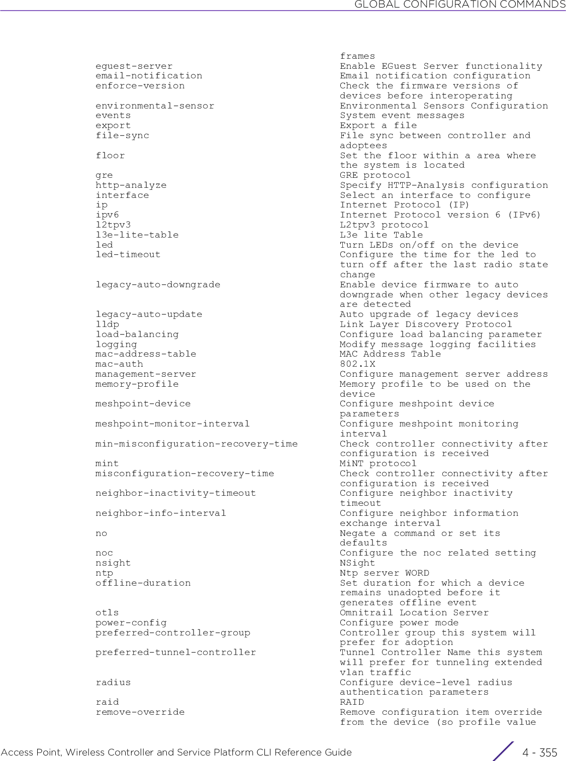 GLOBAL CONFIGURATION COMMANDSAccess Point, Wireless Controller and Service Platform CLI Reference Guide 4 - 355                                           frames  eguest-server                            Enable EGuest Server functionality  email-notification                       Email notification configuration  enforce-version                          Check the firmware versions of                                           devices before interoperating  environmental-sensor                     Environmental Sensors Configuration  events                                   System event messages  export                                   Export a file  file-sync                                File sync between controller and                                           adoptees  floor                                    Set the floor within a area where                                           the system is located  gre                                      GRE protocol  http-analyze                             Specify HTTP-Analysis configuration  interface                                Select an interface to configure  ip                                       Internet Protocol (IP)  ipv6                                     Internet Protocol version 6 (IPv6)  l2tpv3                                   L2tpv3 protocol  l3e-lite-table                           L3e lite Table  led                                      Turn LEDs on/off on the device  led-timeout                              Configure the time for the led to                                           turn off after the last radio state                                           change  legacy-auto-downgrade                    Enable device firmware to auto                                           downgrade when other legacy devices                                           are detected  legacy-auto-update                       Auto upgrade of legacy devices  lldp                                     Link Layer Discovery Protocol  load-balancing                           Configure load balancing parameter  logging                                  Modify message logging facilities  mac-address-table                        MAC Address Table  mac-auth                                 802.1X  management-server                        Configure management server address  memory-profile                           Memory profile to be used on the                                           device  meshpoint-device                         Configure meshpoint device                                           parameters  meshpoint-monitor-interval               Configure meshpoint monitoring                                           interval  min-misconfiguration-recovery-time       Check controller connectivity after                                           configuration is received  mint                                     MiNT protocol  misconfiguration-recovery-time           Check controller connectivity after                                           configuration is received  neighbor-inactivity-timeout              Configure neighbor inactivity                                           timeout  neighbor-info-interval                   Configure neighbor information                                           exchange interval  no                                       Negate a command or set its                                           defaults  noc                                      Configure the noc related setting  nsight                                   NSight  ntp                                      Ntp server WORD  offline-duration                         Set duration for which a device                                           remains unadopted before it                                           generates offline event  otls                                     Omnitrail Location Server  power-config                             Configure power mode  preferred-controller-group               Controller group this system will                                           prefer for adoption  preferred-tunnel-controller              Tunnel Controller Name this system                                           will prefer for tunneling extended                                           vlan traffic  radius                                   Configure device-level radius                                           authentication parameters  raid                                     RAID  remove-override                          Remove configuration item override                                           from the device (so profile value