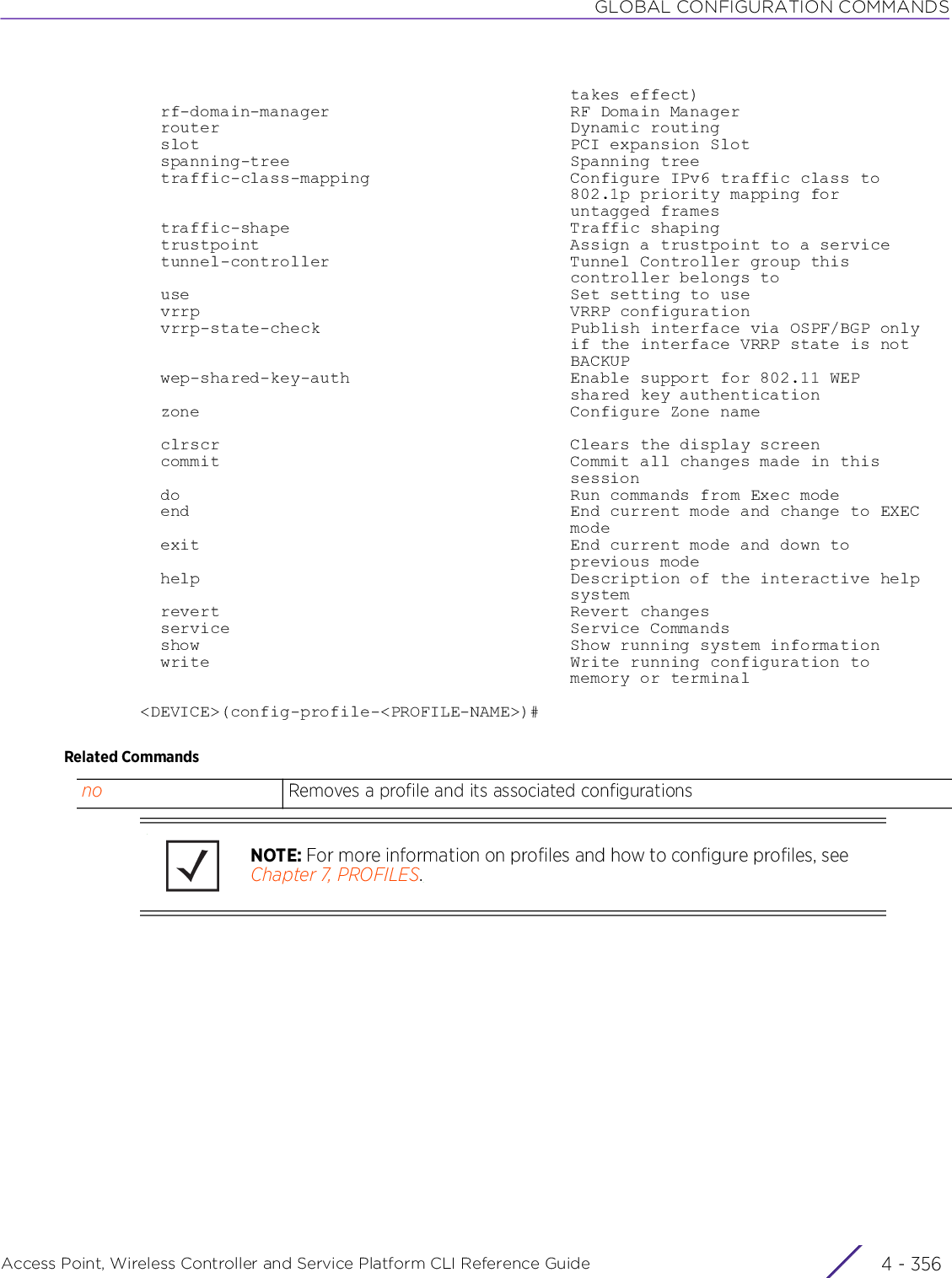 GLOBAL CONFIGURATION COMMANDSAccess Point, Wireless Controller and Service Platform CLI Reference Guide  4 - 356                                           takes effect)  rf-domain-manager                        RF Domain Manager  router                                   Dynamic routing  slot                                     PCI expansion Slot  spanning-tree                            Spanning tree  traffic-class-mapping                    Configure IPv6 traffic class to                                           802.1p priority mapping for                                           untagged frames  traffic-shape                            Traffic shaping  trustpoint                               Assign a trustpoint to a service  tunnel-controller                        Tunnel Controller group this                                           controller belongs to  use                                      Set setting to use  vrrp                                     VRRP configuration  vrrp-state-check                         Publish interface via OSPF/BGP only                                           if the interface VRRP state is not                                           BACKUP  wep-shared-key-auth                      Enable support for 802.11 WEP                                           shared key authentication  zone                                     Configure Zone name  clrscr                                   Clears the display screen  commit                                   Commit all changes made in this                                           session  do                                       Run commands from Exec mode  end                                      End current mode and change to EXEC                                           mode  exit                                     End current mode and down to                                           previous mode  help                                     Description of the interactive help                                           system  revert                                   Revert changes  service                                  Service Commands  show                                     Show running system information  write                                    Write running configuration to                                           memory or terminal&lt;DEVICE&gt;(config-profile-&lt;PROFILE-NAME&gt;)#Related Commandsno Removes a profile and its associated configurationsNOTE: For more information on profiles and how to configure profiles, see Chapter 7, PROFILES.