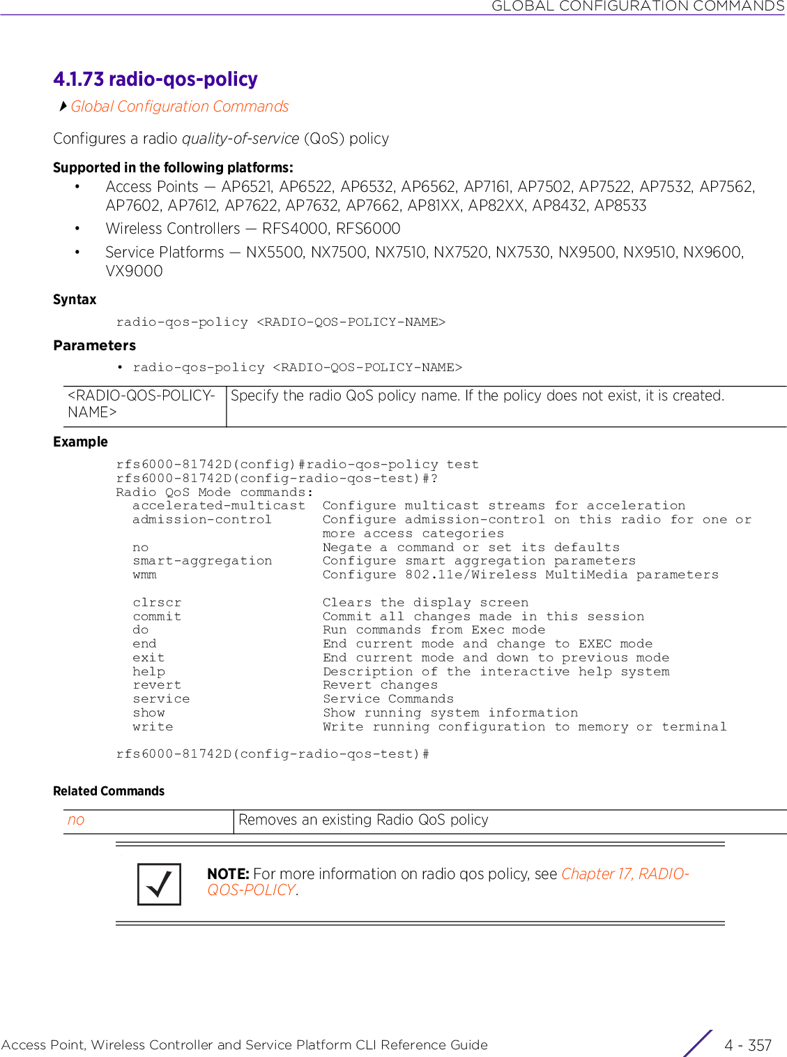 GLOBAL CONFIGURATION COMMANDSAccess Point, Wireless Controller and Service Platform CLI Reference Guide 4 - 3574.1.73 radio-qos-policyGlobal Configuration CommandsConfigures a radio quality-of-service (QoS) policySupported in the following platforms:• Access Points — AP6521, AP6522, AP6532, AP6562, AP7161, AP7502, AP7522, AP7532, AP7562, AP7602, AP7612, AP7622, AP7632, AP7662, AP81XX, AP82XX, AP8432, AP8533• Wireless Controllers — RFS4000, RFS6000• Service Platforms — NX5500, NX7500, NX7510, NX7520, NX7530, NX9500, NX9510, NX9600, VX9000Syntaxradio-qos-policy &lt;RADIO-QOS-POLICY-NAME&gt;Parameters• radio-qos-policy &lt;RADIO-QOS-POLICY-NAME&gt;Examplerfs6000-81742D(config)#radio-qos-policy testrfs6000-81742D(config-radio-qos-test)#?Radio QoS Mode commands:  accelerated-multicast  Configure multicast streams for acceleration  admission-control      Configure admission-control on this radio for one or                         more access categories  no                     Negate a command or set its defaults  smart-aggregation      Configure smart aggregation parameters  wmm                    Configure 802.11e/Wireless MultiMedia parameters  clrscr                 Clears the display screen  commit                 Commit all changes made in this session  do                     Run commands from Exec mode  end                    End current mode and change to EXEC mode  exit                   End current mode and down to previous mode  help                   Description of the interactive help system  revert                 Revert changes  service                Service Commands  show                   Show running system information  write                  Write running configuration to memory or terminalrfs6000-81742D(config-radio-qos-test)#Related Commands&lt;RADIO-QOS-POLICY-NAME&gt;Specify the radio QoS policy name. If the policy does not exist, it is created.no Removes an existing Radio QoS policyNOTE: For more information on radio qos policy, see Chapter 17, RADIO-QOS-POLICY.