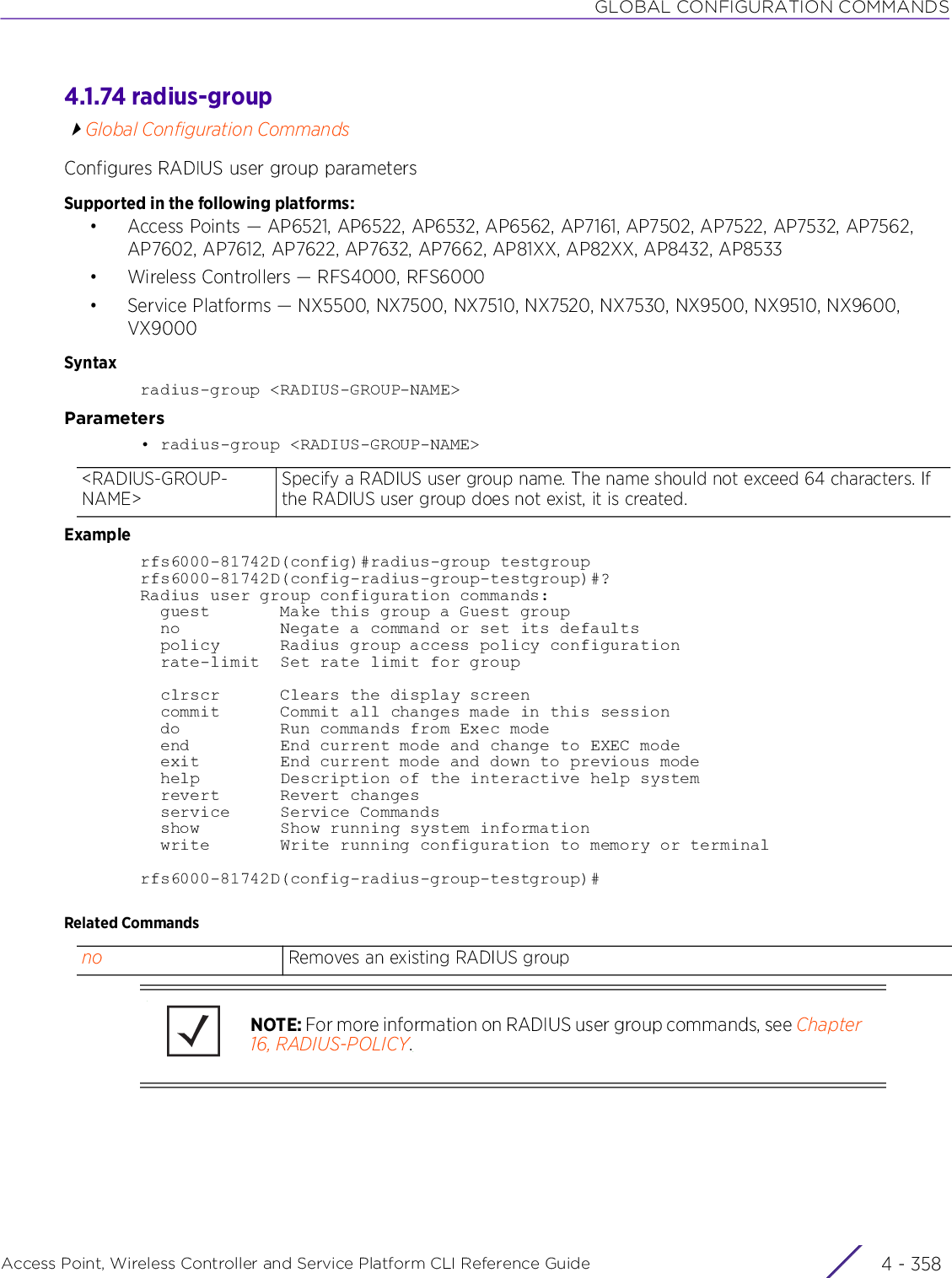 GLOBAL CONFIGURATION COMMANDSAccess Point, Wireless Controller and Service Platform CLI Reference Guide  4 - 3584.1.74 radius-groupGlobal Configuration CommandsConfigures RADIUS user group parametersSupported in the following platforms:• Access Points — AP6521, AP6522, AP6532, AP6562, AP7161, AP7502, AP7522, AP7532, AP7562, AP7602, AP7612, AP7622, AP7632, AP7662, AP81XX, AP82XX, AP8432, AP8533• Wireless Controllers — RFS4000, RFS6000• Service Platforms — NX5500, NX7500, NX7510, NX7520, NX7530, NX9500, NX9510, NX9600, VX9000Syntaxradius-group &lt;RADIUS-GROUP-NAME&gt;Parameters• radius-group &lt;RADIUS-GROUP-NAME&gt;Examplerfs6000-81742D(config)#radius-group testgrouprfs6000-81742D(config-radius-group-testgroup)#?Radius user group configuration commands:  guest       Make this group a Guest group  no          Negate a command or set its defaults  policy      Radius group access policy configuration  rate-limit  Set rate limit for group  clrscr      Clears the display screen  commit      Commit all changes made in this session  do          Run commands from Exec mode  end         End current mode and change to EXEC mode  exit        End current mode and down to previous mode  help        Description of the interactive help system  revert      Revert changes  service     Service Commands  show        Show running system information  write       Write running configuration to memory or terminalrfs6000-81742D(config-radius-group-testgroup)#Related Commands&lt;RADIUS-GROUP-NAME&gt;Specify a RADIUS user group name. The name should not exceed 64 characters. If the RADIUS user group does not exist, it is created.no Removes an existing RADIUS groupNOTE: For more information on RADIUS user group commands, see Chapter 16, RADIUS-POLICY.