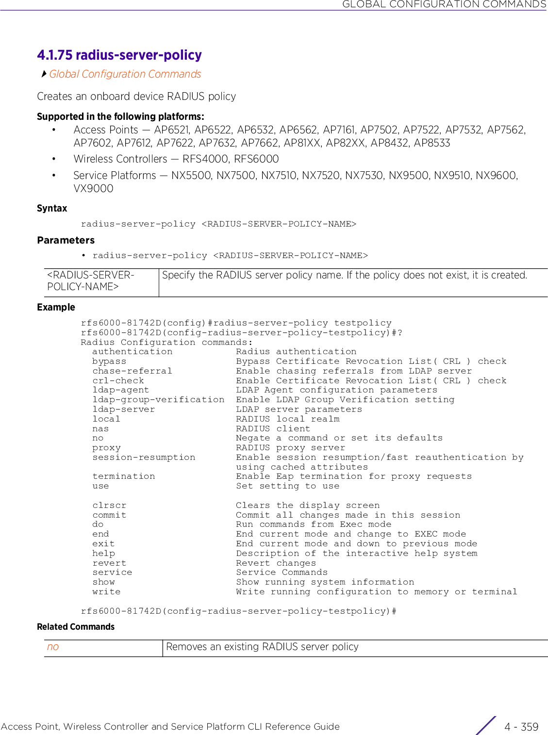 GLOBAL CONFIGURATION COMMANDSAccess Point, Wireless Controller and Service Platform CLI Reference Guide 4 - 3594.1.75 radius-server-policyGlobal Configuration CommandsCreates an onboard device RADIUS policySupported in the following platforms:• Access Points — AP6521, AP6522, AP6532, AP6562, AP7161, AP7502, AP7522, AP7532, AP7562, AP7602, AP7612, AP7622, AP7632, AP7662, AP81XX, AP82XX, AP8432, AP8533• Wireless Controllers — RFS4000, RFS6000• Service Platforms — NX5500, NX7500, NX7510, NX7520, NX7530, NX9500, NX9510, NX9600, VX9000Syntaxradius-server-policy &lt;RADIUS-SERVER-POLICY-NAME&gt;Parameters• radius-server-policy &lt;RADIUS-SERVER-POLICY-NAME&gt;Examplerfs6000-81742D(config)#radius-server-policy testpolicyrfs6000-81742D(config-radius-server-policy-testpolicy)#?Radius Configuration commands:  authentication           Radius authentication  bypass                   Bypass Certificate Revocation List( CRL ) check  chase-referral           Enable chasing referrals from LDAP server  crl-check                Enable Certificate Revocation List( CRL ) check  ldap-agent               LDAP Agent configuration parameters  ldap-group-verification  Enable LDAP Group Verification setting  ldap-server              LDAP server parameters  local                    RADIUS local realm  nas                      RADIUS client  no                       Negate a command or set its defaults  proxy                    RADIUS proxy server  session-resumption       Enable session resumption/fast reauthentication by                           using cached attributes  termination              Enable Eap termination for proxy requests  use                      Set setting to use  clrscr                   Clears the display screen  commit                   Commit all changes made in this session  do                       Run commands from Exec mode  end                      End current mode and change to EXEC mode  exit                     End current mode and down to previous mode  help                     Description of the interactive help system  revert                   Revert changes  service                  Service Commands  show                     Show running system information  write                    Write running configuration to memory or terminalrfs6000-81742D(config-radius-server-policy-testpolicy)#Related Commands&lt;RADIUS-SERVER-POLICY-NAME&gt;Specify the RADIUS server policy name. If the policy does not exist, it is created.no Removes an existing RADIUS server policy