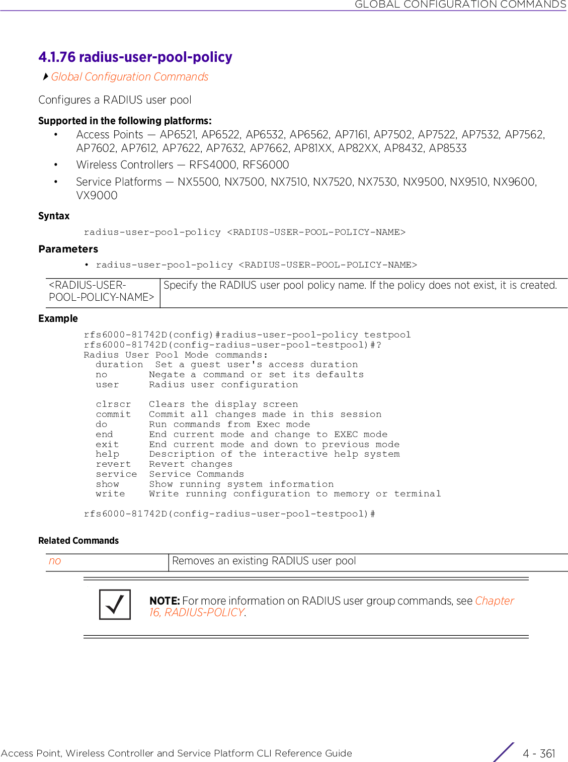 GLOBAL CONFIGURATION COMMANDSAccess Point, Wireless Controller and Service Platform CLI Reference Guide 4 - 3614.1.76 radius-user-pool-policyGlobal Configuration CommandsConfigures a RADIUS user poolSupported in the following platforms:• Access Points — AP6521, AP6522, AP6532, AP6562, AP7161, AP7502, AP7522, AP7532, AP7562, AP7602, AP7612, AP7622, AP7632, AP7662, AP81XX, AP82XX, AP8432, AP8533• Wireless Controllers — RFS4000, RFS6000• Service Platforms — NX5500, NX7500, NX7510, NX7520, NX7530, NX9500, NX9510, NX9600, VX9000Syntaxradius-user-pool-policy &lt;RADIUS-USER-POOL-POLICY-NAME&gt;Parameters• radius-user-pool-policy &lt;RADIUS-USER-POOL-POLICY-NAME&gt;Examplerfs6000-81742D(config)#radius-user-pool-policy testpoolrfs6000-81742D(config-radius-user-pool-testpool)#?Radius User Pool Mode commands:  duration  Set a guest user&apos;s access duration  no       Negate a command or set its defaults  user     Radius user configuration  clrscr   Clears the display screen  commit   Commit all changes made in this session  do       Run commands from Exec mode  end      End current mode and change to EXEC mode  exit     End current mode and down to previous mode  help     Description of the interactive help system  revert   Revert changes  service  Service Commands  show     Show running system information  write    Write running configuration to memory or terminalrfs6000-81742D(config-radius-user-pool-testpool)#Related Commands&lt;RADIUS-USER-POOL-POLICY-NAME&gt;Specify the RADIUS user pool policy name. If the policy does not exist, it is created.no Removes an existing RADIUS user poolNOTE: For more information on RADIUS user group commands, see Chapter 16, RADIUS-POLICY.