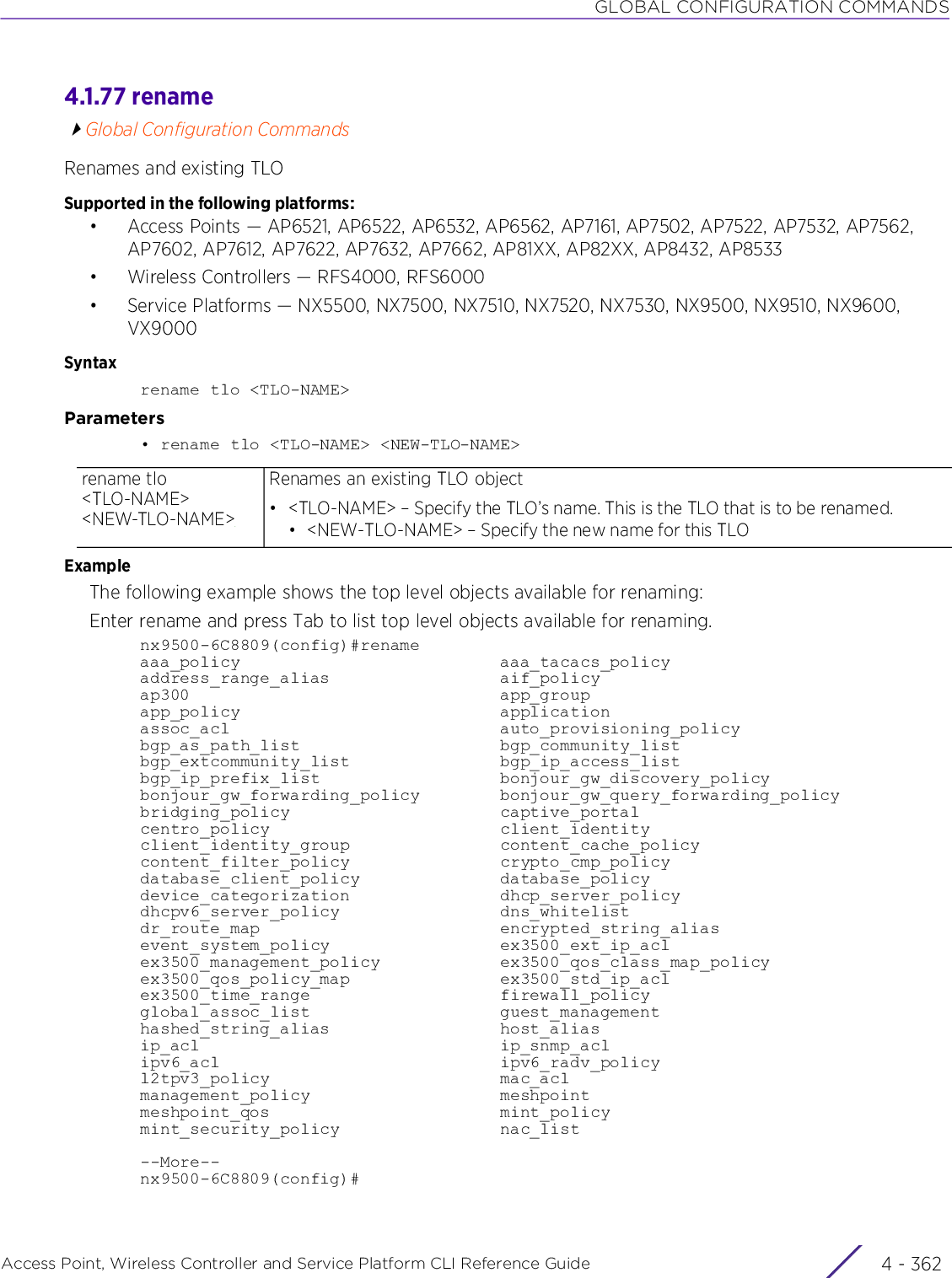 GLOBAL CONFIGURATION COMMANDSAccess Point, Wireless Controller and Service Platform CLI Reference Guide  4 - 3624.1.77 renameGlobal Configuration CommandsRenames and existing TLOSupported in the following platforms:• Access Points — AP6521, AP6522, AP6532, AP6562, AP7161, AP7502, AP7522, AP7532, AP7562, AP7602, AP7612, AP7622, AP7632, AP7662, AP81XX, AP82XX, AP8432, AP8533• Wireless Controllers — RFS4000, RFS6000• Service Platforms — NX5500, NX7500, NX7510, NX7520, NX7530, NX9500, NX9510, NX9600, VX9000Syntaxrename tlo &lt;TLO-NAME&gt;Parameters• rename tlo &lt;TLO-NAME&gt; &lt;NEW-TLO-NAME&gt;ExampleThe following example shows the top level objects available for renaming:Enter rename and press Tab to list top level objects available for renaming.nx9500-6C8809(config)#renameaaa_policy                          aaa_tacacs_policyaddress_range_alias                 aif_policyap300                               app_groupapp_policy                          applicationassoc_acl                           auto_provisioning_policybgp_as_path_list                    bgp_community_listbgp_extcommunity_list               bgp_ip_access_listbgp_ip_prefix_list                  bonjour_gw_discovery_policybonjour_gw_forwarding_policy        bonjour_gw_query_forwarding_policybridging_policy                     captive_portalcentro_policy                       client_identityclient_identity_group               content_cache_policycontent_filter_policy               crypto_cmp_policydatabase_client_policy              database_policydevice_categorization               dhcp_server_policydhcpv6_server_policy                dns_whitelistdr_route_map                        encrypted_string_aliasevent_system_policy                 ex3500_ext_ip_aclex3500_management_policy            ex3500_qos_class_map_policyex3500_qos_policy_map               ex3500_std_ip_aclex3500_time_range                   firewall_policyglobal_assoc_list                   guest_managementhashed_string_alias                 host_aliasip_acl                              ip_snmp_aclipv6_acl                            ipv6_radv_policyl2tpv3_policy                       mac_aclmanagement_policy                   meshpointmeshpoint_qos                       mint_policymint_security_policy                nac_list--More--nx9500-6C8809(config)#rename tlo &lt;TLO-NAME&gt; &lt;NEW-TLO-NAME&gt;Renames an existing TLO object• &lt;TLO-NAME&gt; – Specify the TLO’s name. This is the TLO that is to be renamed.• &lt;NEW-TLO-NAME&gt; – Specify the new name for this TLO