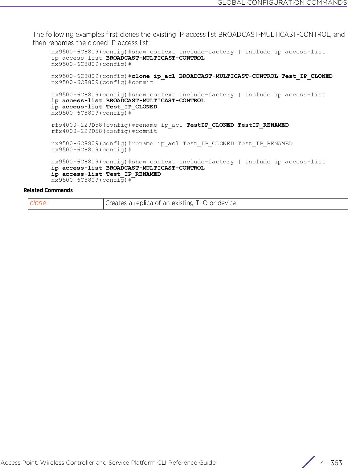 GLOBAL CONFIGURATION COMMANDSAccess Point, Wireless Controller and Service Platform CLI Reference Guide 4 - 363The following examples first clones the existing IP access list BROADCAST-MULTICAST-CONTROL, and then renames the cloned IP access list:nx9500-6C8809(config)#show context include-factory | include ip access-listip access-list BROADCAST-MULTICAST-CONTROLnx9500-6C8809(config)#nx9500-6C8809(config)#clone ip_acl BROADCAST-MULTICAST-CONTROL Test_IP_CLONEDnx9500-6C8809(config)#commitnx9500-6C8809(config)#show context include-factory | include ip access-listip access-list BROADCAST-MULTICAST-CONTROLip access-list Test_IP_CLONEDnx9500-6C8809(config)#rfs4000-229D58(config)#rename ip_acl TestIP_CLONED TestIP_RENAMEDrfs4000-229D58(config)#commitnx9500-6C8809(config)#rename ip_acl Test_IP_CLONED Test_IP_RENAMEDnx9500-6C8809(config)#nx9500-6C8809(config)#show context include-factory | include ip access-listip access-list BROADCAST-MULTICAST-CONTROLip access-list Test_IP_RENAMEDnx9500-6C8809(config)#Related Commandsclone Creates a replica of an existing TLO or device