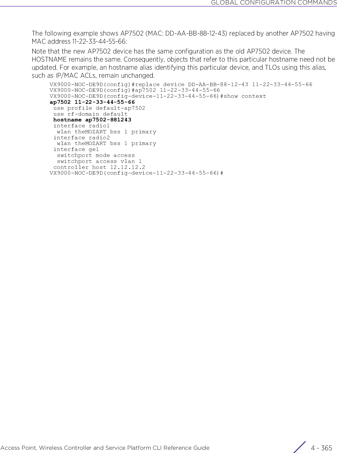 GLOBAL CONFIGURATION COMMANDSAccess Point, Wireless Controller and Service Platform CLI Reference Guide 4 - 365The following example shows AP7502 (MAC: DD-AA-BB-88-12-43) replaced by another AP7502 having MAC address 11-22-33-44-55-66:Note that the new AP7502 device has the same configuration as the old AP7502 device. The HOSTNAME remains the same. Consequently, objects that refer to this particular hostname need not be updated. For example, an hostname alias identifying this particular device, and TLOs using this alias, such as IP/MAC ACLs, remain unchanged.VX9000-NOC-DE9D(config)#replace device DD-AA-BB-88-12-43 11-22-33-44-55-66VX9000-NOC-DE9D(config)#ap7502 11-22-33-44-55-66VX9000-NOC-DE9D(config-device-11-22-33-44-55-66)#show contextap7502 11-22-33-44-55-66 use profile default-ap7502 use rf-domain default hostname ap7502-881243 interface radio1  wlan theMOZART bss 1 primary interface radio2  wlan theMOZART bss 1 primary interface ge1  switchport mode access  switchport access vlan 1 controller host 12.12.12.2VX9000-NOC-DE9D(config-device-11-22-33-44-55-66)#