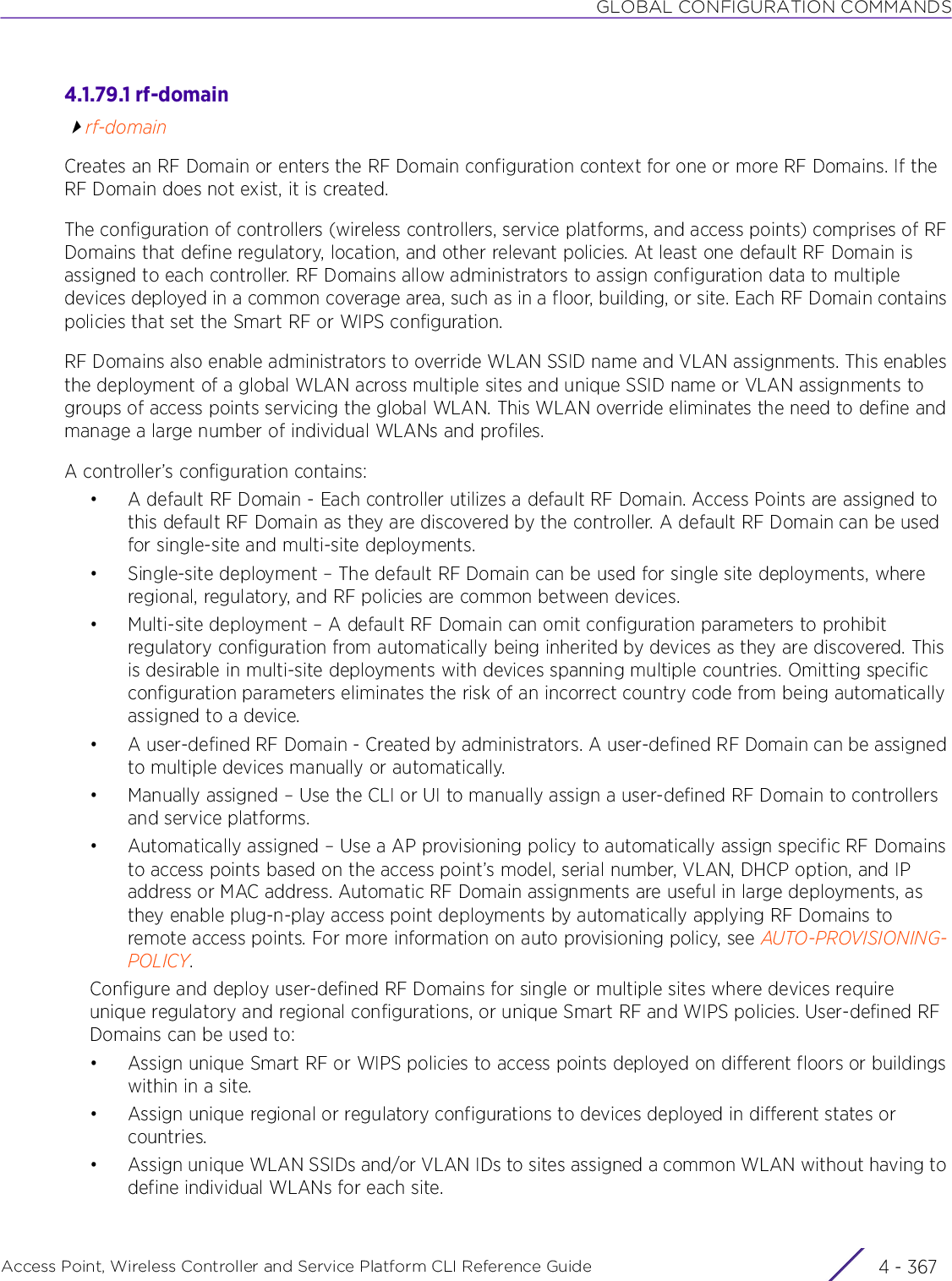 GLOBAL CONFIGURATION COMMANDSAccess Point, Wireless Controller and Service Platform CLI Reference Guide 4 - 3674.1.79.1 rf-domainrf-domainCreates an RF Domain or enters the RF Domain configuration context for one or more RF Domains. If the RF Domain does not exist, it is created.The configuration of controllers (wireless controllers, service platforms, and access points) comprises of RF Domains that define regulatory, location, and other relevant policies. At least one default RF Domain is assigned to each controller. RF Domains allow administrators to assign configuration data to multiple devices deployed in a common coverage area, such as in a floor, building, or site. Each RF Domain contains policies that set the Smart RF or WIPS configuration.RF Domains also enable administrators to override WLAN SSID name and VLAN assignments. This enables the deployment of a global WLAN across multiple sites and unique SSID name or VLAN assignments to groups of access points servicing the global WLAN. This WLAN override eliminates the need to define and manage a large number of individual WLANs and profiles.A controller’s configuration contains:• A default RF Domain - Each controller utilizes a default RF Domain. Access Points are assigned to this default RF Domain as they are discovered by the controller. A default RF Domain can be used for single-site and multi-site deployments.• Single-site deployment – The default RF Domain can be used for single site deployments, where regional, regulatory, and RF policies are common between devices. • Multi-site deployment – A default RF Domain can omit configuration parameters to prohibit regulatory configuration from automatically being inherited by devices as they are discovered. This is desirable in multi-site deployments with devices spanning multiple countries. Omitting specific configuration parameters eliminates the risk of an incorrect country code from being automatically assigned to a device.• A user-defined RF Domain - Created by administrators. A user-defined RF Domain can be assigned to multiple devices manually or automatically. • Manually assigned – Use the CLI or UI to manually assign a user-defined RF Domain to controllers and service platforms.• Automatically assigned – Use a AP provisioning policy to automatically assign specific RF Domains to access points based on the access point’s model, serial number, VLAN, DHCP option, and IP address or MAC address. Automatic RF Domain assignments are useful in large deployments, as they enable plug-n-play access point deployments by automatically applying RF Domains to remote access points. For more information on auto provisioning policy, see AUTO-PROVISIONING-POLICY.Configure and deploy user-defined RF Domains for single or multiple sites where devices require unique regulatory and regional configurations, or unique Smart RF and WIPS policies. User-defined RF Domains can be used to:• Assign unique Smart RF or WIPS policies to access points deployed on different floors or buildings within in a site.• Assign unique regional or regulatory configurations to devices deployed in different states or countries.• Assign unique WLAN SSIDs and/or VLAN IDs to sites assigned a common WLAN without having to define individual WLANs for each site.