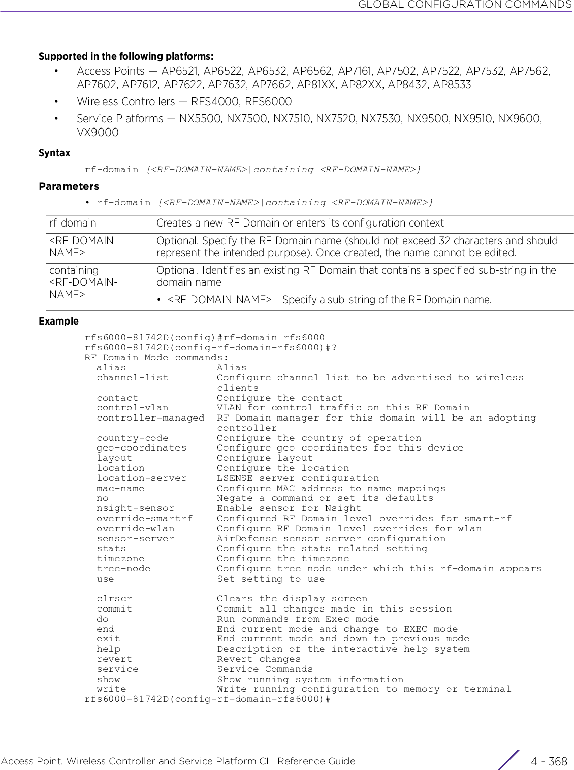 GLOBAL CONFIGURATION COMMANDSAccess Point, Wireless Controller and Service Platform CLI Reference Guide  4 - 368Supported in the following platforms:• Access Points — AP6521, AP6522, AP6532, AP6562, AP7161, AP7502, AP7522, AP7532, AP7562, AP7602, AP7612, AP7622, AP7632, AP7662, AP81XX, AP82XX, AP8432, AP8533• Wireless Controllers — RFS4000, RFS6000• Service Platforms — NX5500, NX7500, NX7510, NX7520, NX7530, NX9500, NX9510, NX9600, VX9000Syntaxrf-domain {&lt;RF-DOMAIN-NAME&gt;|containing &lt;RF-DOMAIN-NAME&gt;}Parameters• rf-domain {&lt;RF-DOMAIN-NAME&gt;|containing &lt;RF-DOMAIN-NAME&gt;}Examplerfs6000-81742D(config)#rf-domain rfs6000rfs6000-81742D(config-rf-domain-rfs6000)#?RF Domain Mode commands:  alias               Alias  channel-list        Configure channel list to be advertised to wireless                      clients  contact             Configure the contact  control-vlan        VLAN for control traffic on this RF Domain  controller-managed  RF Domain manager for this domain will be an adopting                      controller  country-code        Configure the country of operation  geo-coordinates     Configure geo coordinates for this device  layout              Configure layout  location            Configure the location  location-server     LSENSE server configuration  mac-name            Configure MAC address to name mappings  no                  Negate a command or set its defaults  nsight-sensor       Enable sensor for Nsight  override-smartrf    Configured RF Domain level overrides for smart-rf  override-wlan       Configure RF Domain level overrides for wlan  sensor-server       AirDefense sensor server configuration  stats               Configure the stats related setting  timezone            Configure the timezone  tree-node           Configure tree node under which this rf-domain appears  use                 Set setting to use    clrscr              Clears the display screen  commit              Commit all changes made in this session  do                  Run commands from Exec mode  end                 End current mode and change to EXEC mode  exit                End current mode and down to previous mode  help                Description of the interactive help system  revert              Revert changes  service             Service Commands  show                Show running system information  write               Write running configuration to memory or terminalrfs6000-81742D(config-rf-domain-rfs6000)#rf-domain Creates a new RF Domain or enters its configuration context&lt;RF-DOMAIN-NAME&gt;Optional. Specify the RF Domain name (should not exceed 32 characters and should represent the intended purpose). Once created, the name cannot be edited.containing &lt;RF-DOMAIN-NAME&gt;Optional. Identifies an existing RF Domain that contains a specified sub-string in the domain name• &lt;RF-DOMAIN-NAME&gt; – Specify a sub-string of the RF Domain name.