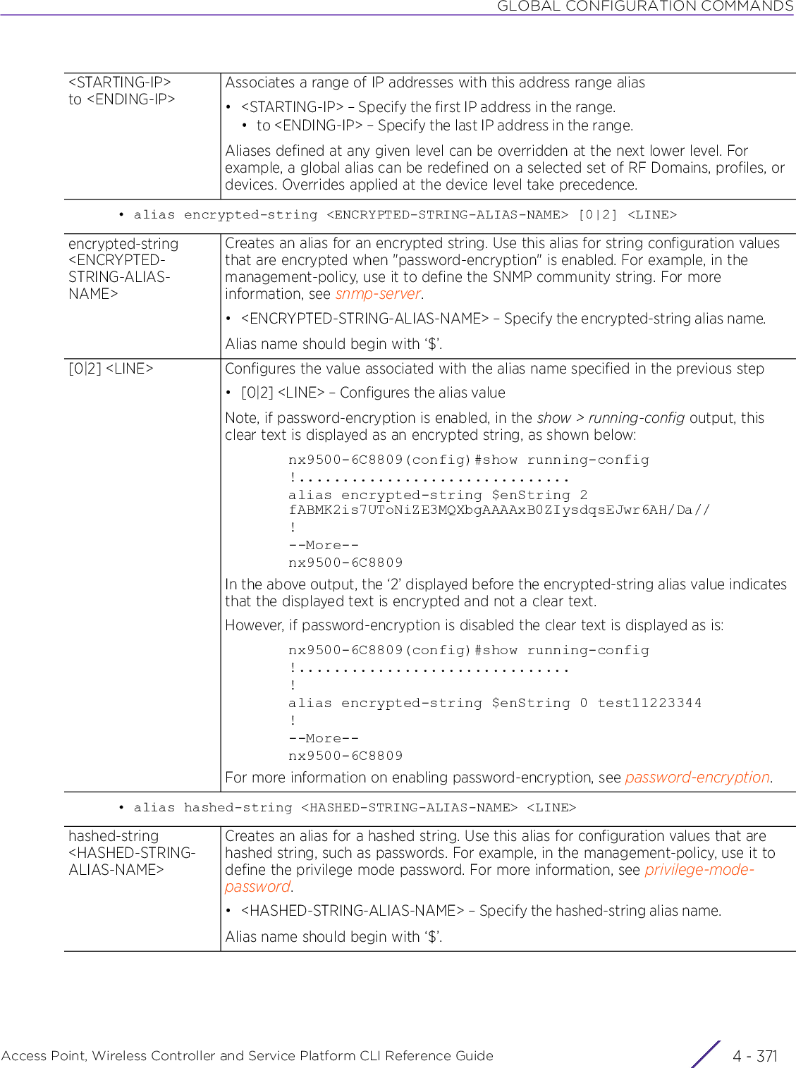 GLOBAL CONFIGURATION COMMANDSAccess Point, Wireless Controller and Service Platform CLI Reference Guide 4 - 371• alias encrypted-string &lt;ENCRYPTED-STRING-ALIAS-NAME&gt; [0|2] &lt;LINE&gt;• alias hashed-string &lt;HASHED-STRING-ALIAS-NAME&gt; &lt;LINE&gt;&lt;STARTING-IP&gt; to &lt;ENDING-IP&gt;Associates a range of IP addresses with this address range alias• &lt;STARTING-IP&gt; – Specify the first IP address in the range.• to &lt;ENDING-IP&gt; – Specify the last IP address in the range.Aliases defined at any given level can be overridden at the next lower level. For example, a global alias can be redefined on a selected set of RF Domains, profiles, or devices. Overrides applied at the device level take precedence.encrypted-string &lt;ENCRYPTED-STRING-ALIAS-NAME&gt;Creates an alias for an encrypted string. Use this alias for string configuration values that are encrypted when &quot;password-encryption&quot; is enabled. For example, in the management-policy, use it to define the SNMP community string. For more information, see snmp-server.• &lt;ENCRYPTED-STRING-ALIAS-NAME&gt; – Specify the encrypted-string alias name.Alias name should begin with ‘$’.[0|2] &lt;LINE&gt; Configures the value associated with the alias name specified in the previous step• [0|2] &lt;LINE&gt; – Configures the alias valueNote, if password-encryption is enabled, in the show &gt; running-config output, this clear text is displayed as an encrypted string, as shown below:nx9500-6C8809(config)#show running-config!...............................alias encrypted-string $enString 2 fABMK2is7UToNiZE3MQXbgAAAAxB0ZIysdqsEJwr6AH/Da//!--More--nx9500-6C8809In the above output, the ‘2’ displayed before the encrypted-string alias value indicates that the displayed text is encrypted and not a clear text.However, if password-encryption is disabled the clear text is displayed as is:nx9500-6C8809(config)#show running-config!...............................!alias encrypted-string $enString 0 test11223344!--More--nx9500-6C8809For more information on enabling password-encryption, see password-encryption.hashed-string &lt;HASHED-STRING-ALIAS-NAME&gt;Creates an alias for a hashed string. Use this alias for configuration values that are hashed string, such as passwords. For example, in the management-policy, use it to define the privilege mode password. For more information, see privilege-mode-password.• &lt;HASHED-STRING-ALIAS-NAME&gt; – Specify the hashed-string alias name.Alias name should begin with ‘$’.