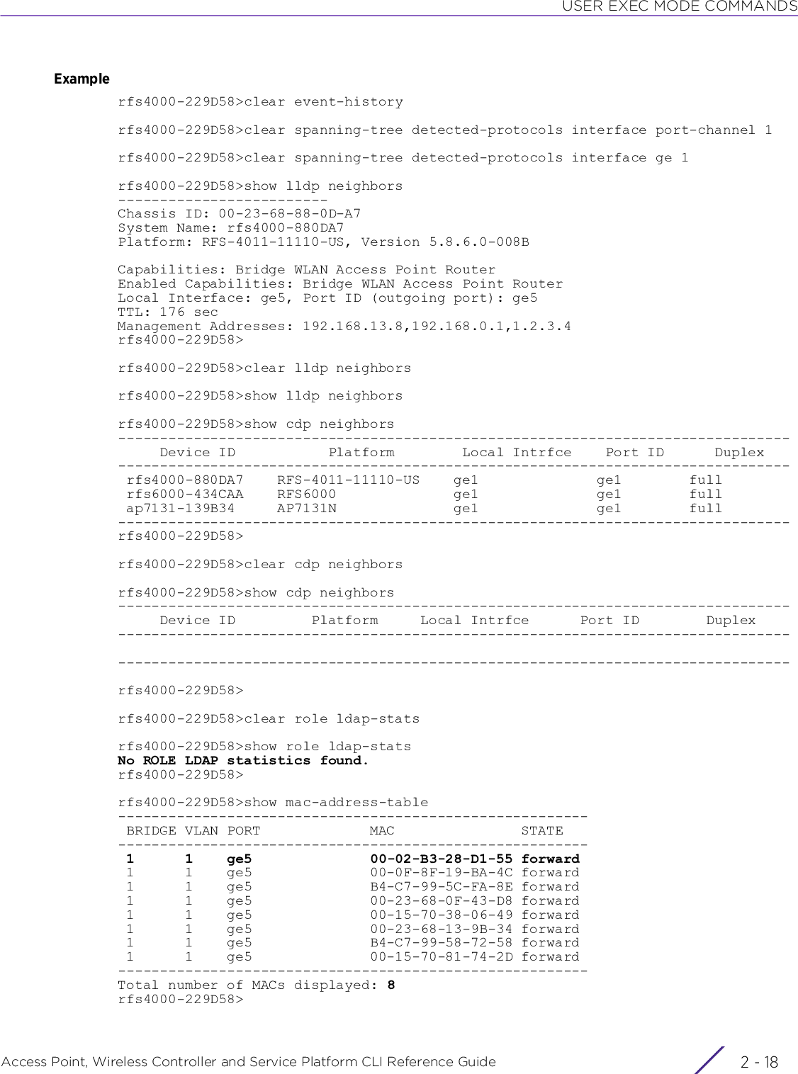 USER EXEC MODE COMMANDSAccess Point, Wireless Controller and Service Platform CLI Reference Guide  2 - 18Examplerfs4000-229D58&gt;clear event-historyrfs4000-229D58&gt;clear spanning-tree detected-protocols interface port-channel 1rfs4000-229D58&gt;clear spanning-tree detected-protocols interface ge 1rfs4000-229D58&gt;show lldp neighbors-------------------------Chassis ID: 00-23-68-88-0D-A7System Name: rfs4000-880DA7Platform: RFS-4011-11110-US, Version 5.8.6.0-008BCapabilities: Bridge WLAN Access Point RouterEnabled Capabilities: Bridge WLAN Access Point RouterLocal Interface: ge5, Port ID (outgoing port): ge5TTL: 176 secManagement Addresses: 192.168.13.8,192.168.0.1,1.2.3.4rfs4000-229D58&gt;rfs4000-229D58&gt;clear lldp neighborsrfs4000-229D58&gt;show lldp neighborsrfs4000-229D58&gt;show cdp neighbors--------------------------------------------------------------------------------     Device ID           Platform        Local Intrfce    Port ID      Duplex-------------------------------------------------------------------------------- rfs4000-880DA7    RFS-4011-11110-US    ge1              ge1        full rfs6000-434CAA    RFS6000              ge1              ge1        full ap7131-139B34     AP7131N              ge1              ge1        full--------------------------------------------------------------------------------rfs4000-229D58&gt;rfs4000-229D58&gt;clear cdp neighborsrfs4000-229D58&gt;show cdp neighbors--------------------------------------------------------------------------------     Device ID         Platform     Local Intrfce      Port ID        Duplex----------------------------------------------------------------------------------------------------------------------------------------------------------------rfs4000-229D58&gt;rfs4000-229D58&gt;clear role ldap-statsrfs4000-229D58&gt;show role ldap-statsNo ROLE LDAP statistics found.rfs4000-229D58&gt;rfs4000-229D58&gt;show mac-address-table-------------------------------------------------------- BRIDGE VLAN PORT             MAC               STATE-------------------------------------------------------- 1      1    ge5              00-02-B3-28-D1-55 forward 1      1    ge5              00-0F-8F-19-BA-4C forward 1      1    ge5              B4-C7-99-5C-FA-8E forward 1      1    ge5              00-23-68-0F-43-D8 forward 1      1    ge5              00-15-70-38-06-49 forward 1      1    ge5              00-23-68-13-9B-34 forward 1      1    ge5              B4-C7-99-58-72-58 forward 1      1    ge5              00-15-70-81-74-2D forward--------------------------------------------------------Total number of MACs displayed: 8rfs4000-229D58&gt;