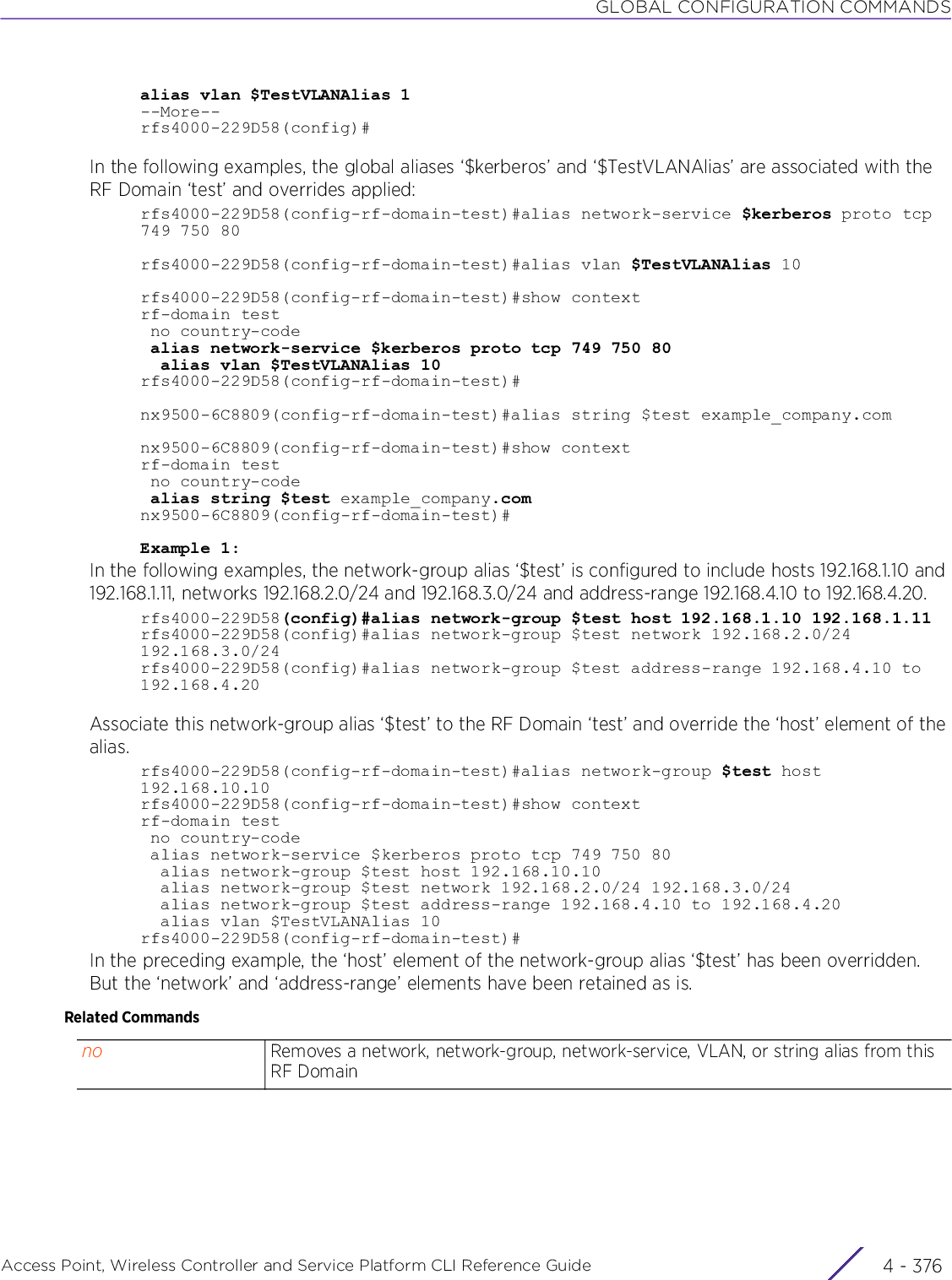 GLOBAL CONFIGURATION COMMANDSAccess Point, Wireless Controller and Service Platform CLI Reference Guide  4 - 376alias vlan $TestVLANAlias 1--More--rfs4000-229D58(config)#In the following examples, the global aliases ‘$kerberos’ and ‘$TestVLANAlias’ are associated with the RF Domain ‘test’ and overrides applied:rfs4000-229D58(config-rf-domain-test)#alias network-service $kerberos proto tcp749 750 80rfs4000-229D58(config-rf-domain-test)#alias vlan $TestVLANAlias 10rfs4000-229D58(config-rf-domain-test)#show contextrf-domain test no country-code alias network-service $kerberos proto tcp 749 750 80  alias vlan $TestVLANAlias 10rfs4000-229D58(config-rf-domain-test)#nx9500-6C8809(config-rf-domain-test)#alias string $test example_company.comnx9500-6C8809(config-rf-domain-test)#show contextrf-domain test no country-code alias string $test example_company.comnx9500-6C8809(config-rf-domain-test)#Example 1:In the following examples, the network-group alias ‘$test’ is configured to include hosts 192.168.1.10 and 192.168.1.11, networks 192.168.2.0/24 and 192.168.3.0/24 and address-range 192.168.4.10 to 192.168.4.20. rfs4000-229D58(config)#alias network-group $test host 192.168.1.10 192.168.1.11rfs4000-229D58(config)#alias network-group $test network 192.168.2.0/24 192.168.3.0/24rfs4000-229D58(config)#alias network-group $test address-range 192.168.4.10 to 192.168.4.20Associate this network-group alias ‘$test’ to the RF Domain ‘test’ and override the ‘host’ element of the alias.rfs4000-229D58(config-rf-domain-test)#alias network-group $test host 192.168.10.10rfs4000-229D58(config-rf-domain-test)#show contextrf-domain test no country-code alias network-service $kerberos proto tcp 749 750 80  alias network-group $test host 192.168.10.10  alias network-group $test network 192.168.2.0/24 192.168.3.0/24  alias network-group $test address-range 192.168.4.10 to 192.168.4.20  alias vlan $TestVLANAlias 10rfs4000-229D58(config-rf-domain-test)#In the preceding example, the ‘host’ element of the network-group alias ‘$test’ has been overridden. But the ‘network’ and ‘address-range’ elements have been retained as is.Related Commandsno Removes a network, network-group, network-service, VLAN, or string alias from this RF Domain