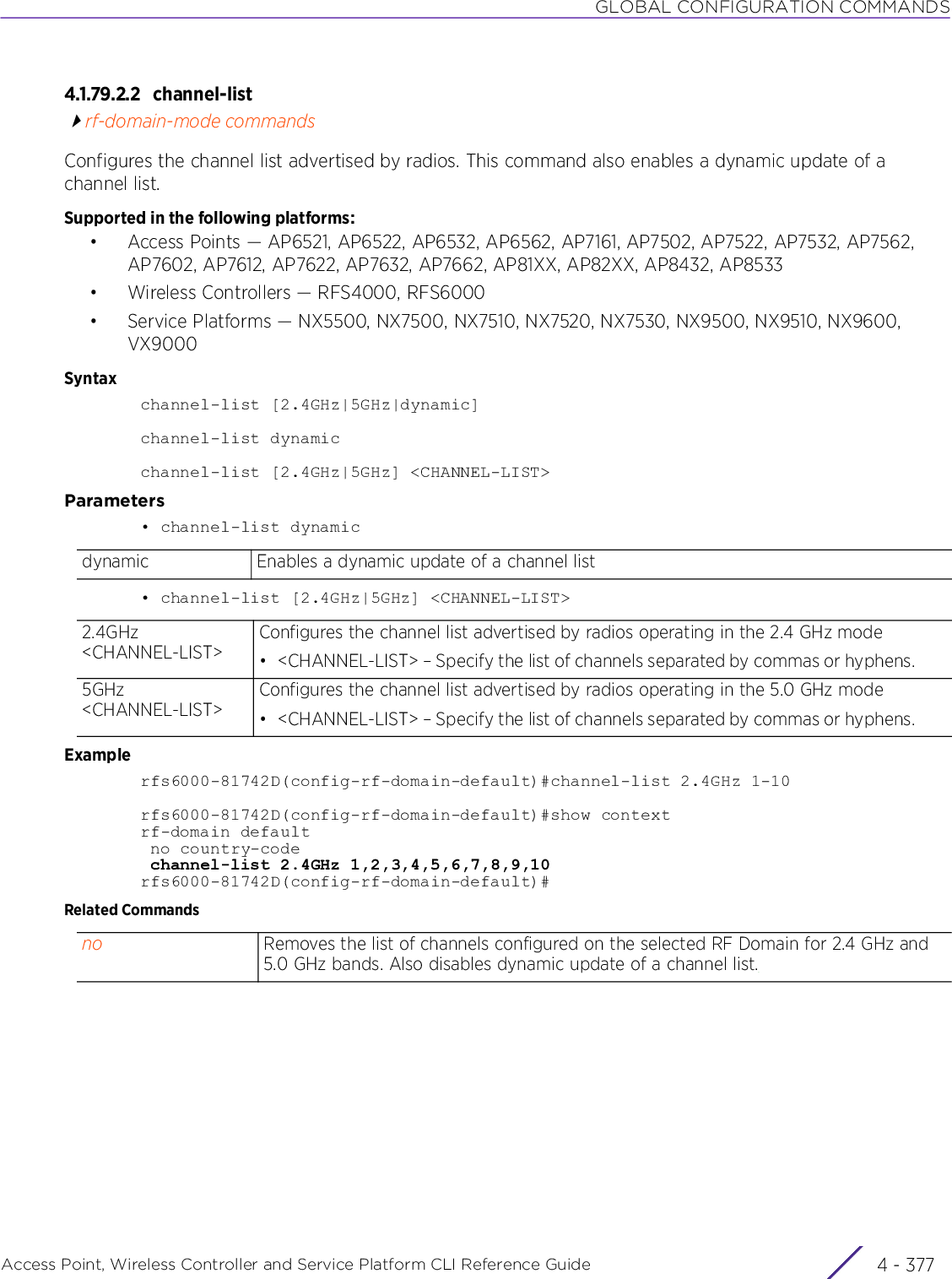 GLOBAL CONFIGURATION COMMANDSAccess Point, Wireless Controller and Service Platform CLI Reference Guide 4 - 3774.1.79.2.2 channel-listrf-domain-mode commandsConfigures the channel list advertised by radios. This command also enables a dynamic update of a channel list.Supported in the following platforms:• Access Points — AP6521, AP6522, AP6532, AP6562, AP7161, AP7502, AP7522, AP7532, AP7562, AP7602, AP7612, AP7622, AP7632, AP7662, AP81XX, AP82XX, AP8432, AP8533• Wireless Controllers — RFS4000, RFS6000• Service Platforms — NX5500, NX7500, NX7510, NX7520, NX7530, NX9500, NX9510, NX9600, VX9000Syntaxchannel-list [2.4GHz|5GHz|dynamic]channel-list dynamicchannel-list [2.4GHz|5GHz] &lt;CHANNEL-LIST&gt;Parameters• channel-list dynamic• channel-list [2.4GHz|5GHz] &lt;CHANNEL-LIST&gt;Examplerfs6000-81742D(config-rf-domain-default)#channel-list 2.4GHz 1-10rfs6000-81742D(config-rf-domain-default)#show contextrf-domain default no country-code channel-list 2.4GHz 1,2,3,4,5,6,7,8,9,10rfs6000-81742D(config-rf-domain-default)#Related Commandsdynamic Enables a dynamic update of a channel list2.4GHz &lt;CHANNEL-LIST&gt;Configures the channel list advertised by radios operating in the 2.4 GHz mode• &lt;CHANNEL-LIST&gt; – Specify the list of channels separated by commas or hyphens.5GHz &lt;CHANNEL-LIST&gt;Configures the channel list advertised by radios operating in the 5.0 GHz mode• &lt;CHANNEL-LIST&gt; – Specify the list of channels separated by commas or hyphens.no Removes the list of channels configured on the selected RF Domain for 2.4 GHz and 5.0 GHz bands. Also disables dynamic update of a channel list.