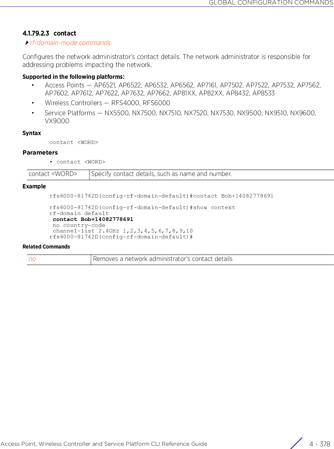 GLOBAL CONFIGURATION COMMANDSAccess Point, Wireless Controller and Service Platform CLI Reference Guide  4 - 3784.1.79.2.3 contactrf-domain-mode commandsConfigures the network administrator’s contact details. The network administrator is responsible for addressing problems impacting the network.Supported in the following platforms:• Access Points — AP6521, AP6522, AP6532, AP6562, AP7161, AP7502, AP7522, AP7532, AP7562, AP7602, AP7612, AP7622, AP7632, AP7662, AP81XX, AP82XX, AP8432, AP8533• Wireless Controllers — RFS4000, RFS6000• Service Platforms — NX5500, NX7500, NX7510, NX7520, NX7530, NX9500, NX9510, NX9600, VX9000Syntaxcontact &lt;WORD&gt;Parameters• contact &lt;WORD&gt;Examplerfs6000-81742D(config-rf-domain-default)#contact Bob+14082778691rfs6000-81742D(config-rf-domain-default)#show contextrf-domain default contact Bob+14082778691 no country-code channel-list 2.4GHz 1,2,3,4,5,6,7,8,9,10rfs6000-81742D(config-rf-domain-default)#Related Commandscontact &lt;WORD&gt; Specify contact details, such as name and number.no Removes a network administrator’s contact details