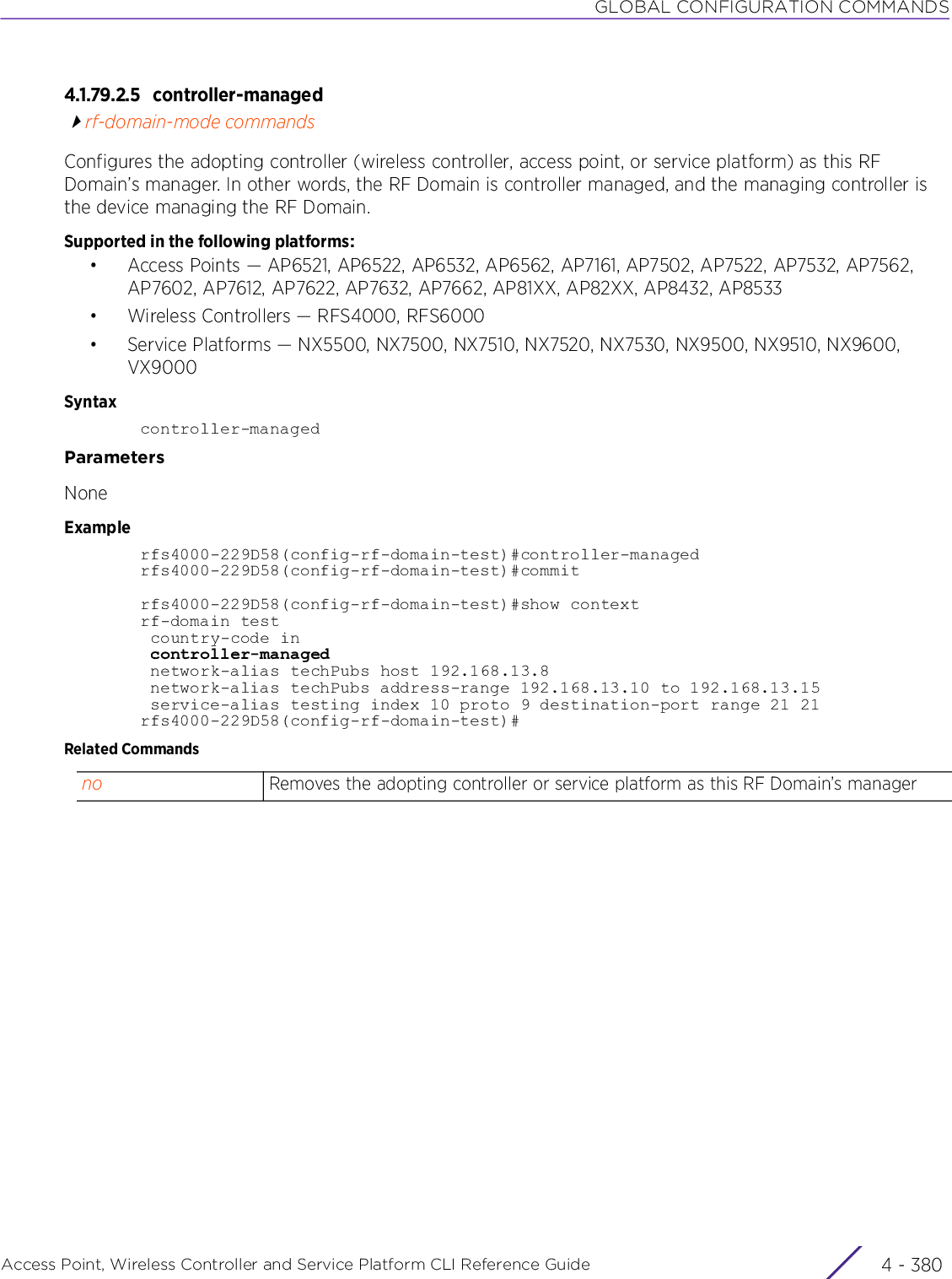 GLOBAL CONFIGURATION COMMANDSAccess Point, Wireless Controller and Service Platform CLI Reference Guide  4 - 3804.1.79.2.5 controller-managedrf-domain-mode commandsConfigures the adopting controller (wireless controller, access point, or service platform) as this RF Domain’s manager. In other words, the RF Domain is controller managed, and the managing controller is the device managing the RF Domain.Supported in the following platforms:• Access Points — AP6521, AP6522, AP6532, AP6562, AP7161, AP7502, AP7522, AP7532, AP7562, AP7602, AP7612, AP7622, AP7632, AP7662, AP81XX, AP82XX, AP8432, AP8533• Wireless Controllers — RFS4000, RFS6000• Service Platforms — NX5500, NX7500, NX7510, NX7520, NX7530, NX9500, NX9510, NX9600, VX9000Syntaxcontroller-managedParametersNoneExamplerfs4000-229D58(config-rf-domain-test)#controller-managedrfs4000-229D58(config-rf-domain-test)#commitrfs4000-229D58(config-rf-domain-test)#show contextrf-domain test country-code in controller-managed network-alias techPubs host 192.168.13.8 network-alias techPubs address-range 192.168.13.10 to 192.168.13.15 service-alias testing index 10 proto 9 destination-port range 21 21rfs4000-229D58(config-rf-domain-test)#Related Commandsno Removes the adopting controller or service platform as this RF Domain’s manager