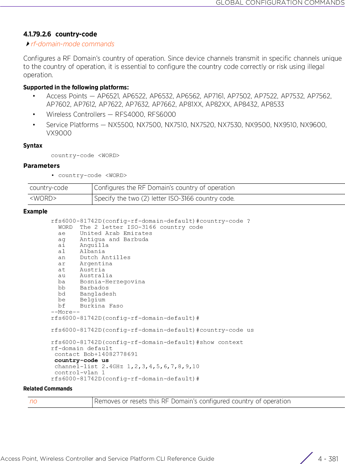 GLOBAL CONFIGURATION COMMANDSAccess Point, Wireless Controller and Service Platform CLI Reference Guide 4 - 3814.1.79.2.6 country-coderf-domain-mode commandsConfigures a RF Domain’s country of operation. Since device channels transmit in specific channels unique to the country of operation, it is essential to configure the country code correctly or risk using illegal operation.Supported in the following platforms:• Access Points — AP6521, AP6522, AP6532, AP6562, AP7161, AP7502, AP7522, AP7532, AP7562, AP7602, AP7612, AP7622, AP7632, AP7662, AP81XX, AP82XX, AP8432, AP8533• Wireless Controllers — RFS4000, RFS6000• Service Platforms — NX5500, NX7500, NX7510, NX7520, NX7530, NX9500, NX9510, NX9600, VX9000Syntaxcountry-code &lt;WORD&gt;Parameters• country-code &lt;WORD&gt;Examplerfs6000-81742D(config-rf-domain-default)#country-code ?  WORD  The 2 letter ISO-3166 country code  ae    United Arab Emirates  ag    Antigua and Barbuda  ai    Anguilla  al    Albania  an    Dutch Antilles  ar    Argentina  at    Austria  au    Australia  ba    Bosnia-Herzegovina  bb    Barbados  bd    Bangladesh  be    Belgium  bf    Burkina Faso--More--rfs6000-81742D(config-rf-domain-default)#rfs6000-81742D(config-rf-domain-default)#country-code usrfs6000-81742D(config-rf-domain-default)#show contextrf-domain default contact Bob+14082778691 country-code us channel-list 2.4GHz 1,2,3,4,5,6,7,8,9,10 control-vlan 1rfs6000-81742D(config-rf-domain-default)#Related Commandscountry-code Configures the RF Domain’s country of operation&lt;WORD&gt; Specify the two (2) letter ISO-3166 country code.no Removes or resets this RF Domain’s configured country of operation