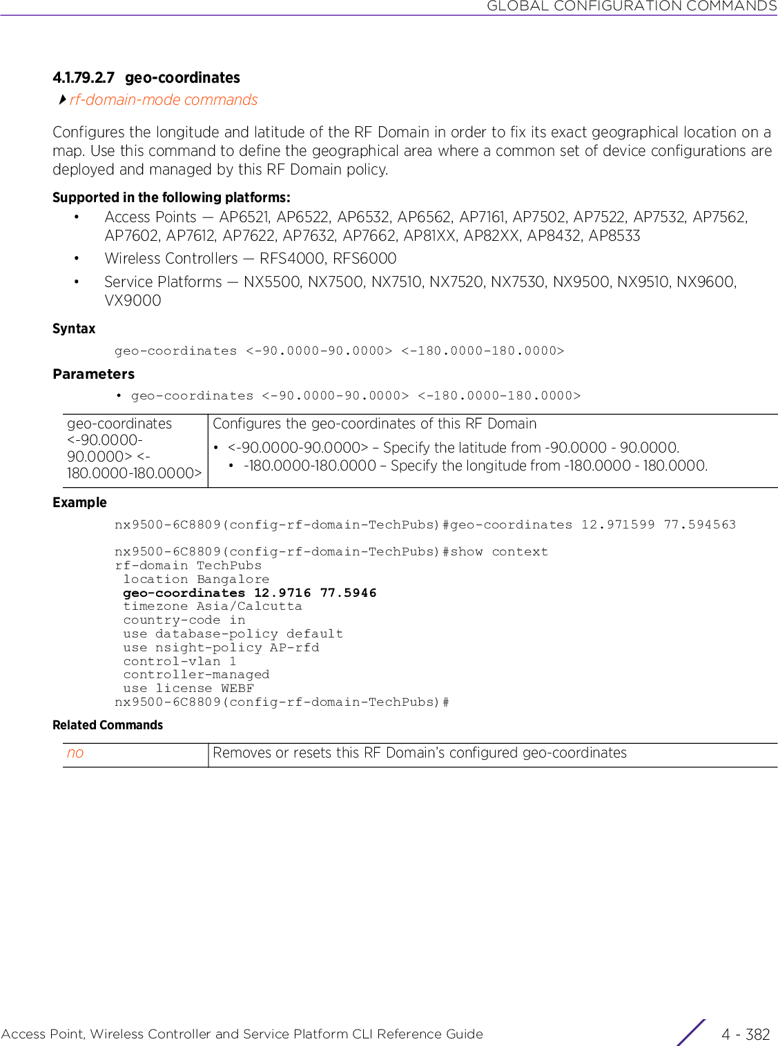 GLOBAL CONFIGURATION COMMANDSAccess Point, Wireless Controller and Service Platform CLI Reference Guide  4 - 3824.1.79.2.7 geo-coordinatesrf-domain-mode commandsConfigures the longitude and latitude of the RF Domain in order to fix its exact geographical location on a map. Use this command to define the geographical area where a common set of device configurations are deployed and managed by this RF Domain policy.Supported in the following platforms:• Access Points — AP6521, AP6522, AP6532, AP6562, AP7161, AP7502, AP7522, AP7532, AP7562, AP7602, AP7612, AP7622, AP7632, AP7662, AP81XX, AP82XX, AP8432, AP8533• Wireless Controllers — RFS4000, RFS6000• Service Platforms — NX5500, NX7500, NX7510, NX7520, NX7530, NX9500, NX9510, NX9600, VX9000Syntaxgeo-coordinates &lt;-90.0000-90.0000&gt; &lt;-180.0000-180.0000&gt;Parameters• geo-coordinates &lt;-90.0000-90.0000&gt; &lt;-180.0000-180.0000&gt;Examplenx9500-6C8809(config-rf-domain-TechPubs)#geo-coordinates 12.971599 77.594563nx9500-6C8809(config-rf-domain-TechPubs)#show contextrf-domain TechPubs location Bangalore geo-coordinates 12.9716 77.5946 timezone Asia/Calcutta country-code in use database-policy default use nsight-policy AP-rfd control-vlan 1 controller-managed use license WEBFnx9500-6C8809(config-rf-domain-TechPubs)#Related Commandsgeo-coordinates &lt;-90.0000-90.0000&gt; &lt;-180.0000-180.0000&gt;Configures the geo-coordinates of this RF Domain• &lt;-90.0000-90.0000&gt; – Specify the latitude from -90.0000 - 90.0000.• -180.0000-180.0000 – Specify the longitude from -180.0000 - 180.0000.no Removes or resets this RF Domain’s configured geo-coordinates