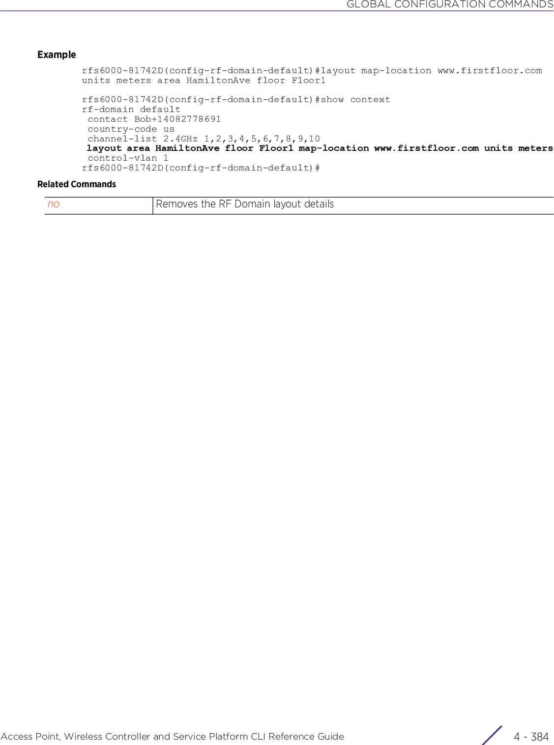 GLOBAL CONFIGURATION COMMANDSAccess Point, Wireless Controller and Service Platform CLI Reference Guide  4 - 384Examplerfs6000-81742D(config-rf-domain-default)#layout map-location www.firstfloor.com units meters area HamiltonAve floor Floor1rfs6000-81742D(config-rf-domain-default)#show contextrf-domain default contact Bob+14082778691 country-code us channel-list 2.4GHz 1,2,3,4,5,6,7,8,9,10 layout area HamiltonAve floor Floor1 map-location www.firstfloor.com units meters control-vlan 1rfs6000-81742D(config-rf-domain-default)#Related Commandsno Removes the RF Domain layout details