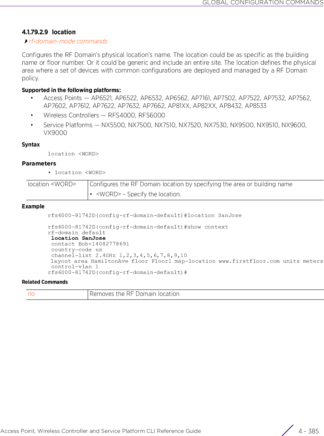 GLOBAL CONFIGURATION COMMANDSAccess Point, Wireless Controller and Service Platform CLI Reference Guide 4 - 3854.1.79.2.9 locationrf-domain-mode commandsConfigures the RF Domain’s physical location’s name. The location could be as specific as the building name or floor number. Or it could be generic and include an entire site. The location defines the physical area where a set of devices with common configurations are deployed and managed by a RF Domain policy.Supported in the following platforms:• Access Points — AP6521, AP6522, AP6532, AP6562, AP7161, AP7502, AP7522, AP7532, AP7562, AP7602, AP7612, AP7622, AP7632, AP7662, AP81XX, AP82XX, AP8432, AP8533• Wireless Controllers — RFS4000, RFS6000• Service Platforms — NX5500, NX7500, NX7510, NX7520, NX7530, NX9500, NX9510, NX9600, VX9000Syntaxlocation &lt;WORD&gt;Parameters• location &lt;WORD&gt;Examplerfs6000-81742D(config-rf-domain-default)#location SanJoserfs6000-81742D(config-rf-domain-default)#show contextrf-domain default location SanJose contact Bob+14082778691 country-code us channel-list 2.4GHz 1,2,3,4,5,6,7,8,9,10 layout area HamiltonAve floor Floor1 map-location www.firstfloor.com units meters control-vlan 1rfs6000-81742D(config-rf-domain-default)#Related Commandslocation &lt;WORD&gt; Configures the RF Domain location by specifying the area or building name• &lt;WORD&gt; – Specify the location.no Removes the RF Domain location