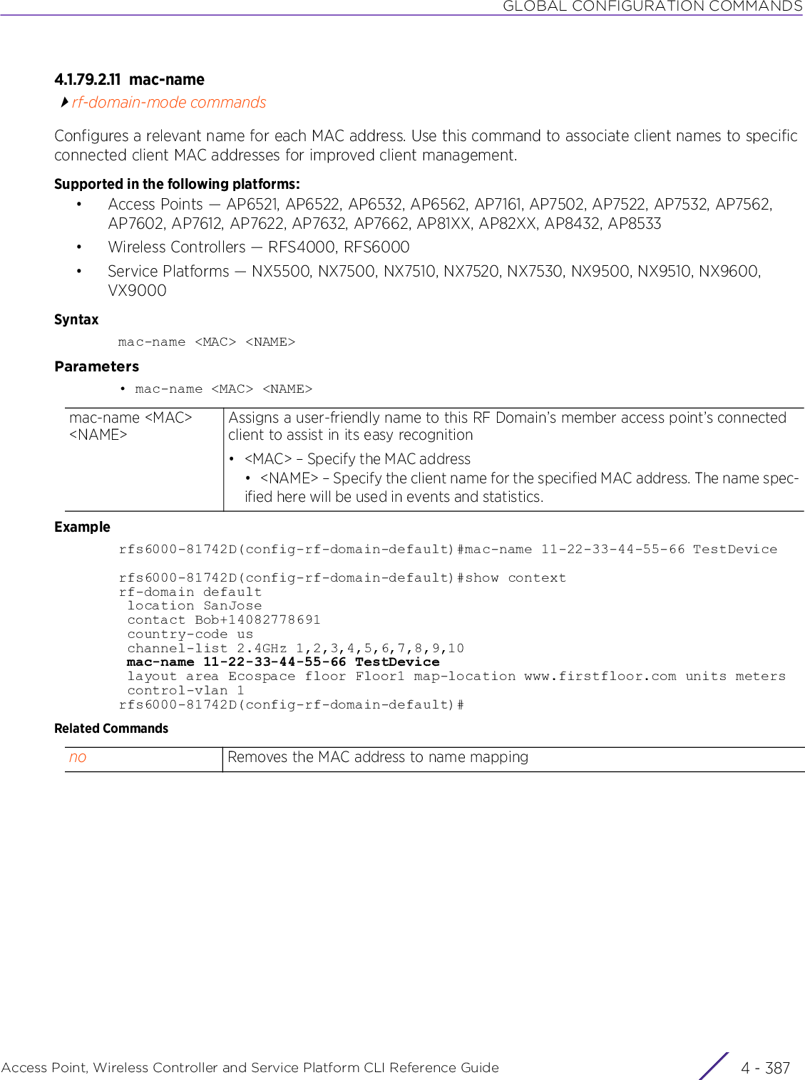 GLOBAL CONFIGURATION COMMANDSAccess Point, Wireless Controller and Service Platform CLI Reference Guide 4 - 3874.1.79.2.11 mac-namerf-domain-mode commandsConfigures a relevant name for each MAC address. Use this command to associate client names to specific connected client MAC addresses for improved client management.Supported in the following platforms:• Access Points — AP6521, AP6522, AP6532, AP6562, AP7161, AP7502, AP7522, AP7532, AP7562, AP7602, AP7612, AP7622, AP7632, AP7662, AP81XX, AP82XX, AP8432, AP8533• Wireless Controllers — RFS4000, RFS6000• Service Platforms — NX5500, NX7500, NX7510, NX7520, NX7530, NX9500, NX9510, NX9600, VX9000Syntaxmac-name &lt;MAC&gt; &lt;NAME&gt;Parameters• mac-name &lt;MAC&gt; &lt;NAME&gt;Examplerfs6000-81742D(config-rf-domain-default)#mac-name 11-22-33-44-55-66 TestDevicerfs6000-81742D(config-rf-domain-default)#show contextrf-domain default location SanJose contact Bob+14082778691 country-code us channel-list 2.4GHz 1,2,3,4,5,6,7,8,9,10 mac-name 11-22-33-44-55-66 TestDevice layout area Ecospace floor Floor1 map-location www.firstfloor.com units meters control-vlan 1rfs6000-81742D(config-rf-domain-default)#Related Commandsmac-name &lt;MAC&gt; &lt;NAME&gt;Assigns a user-friendly name to this RF Domain’s member access point’s connected client to assist in its easy recognition• &lt;MAC&gt; – Specify the MAC address• &lt;NAME&gt; – Specify the client name for the specified MAC address. The name spec-ified here will be used in events and statistics.no Removes the MAC address to name mapping