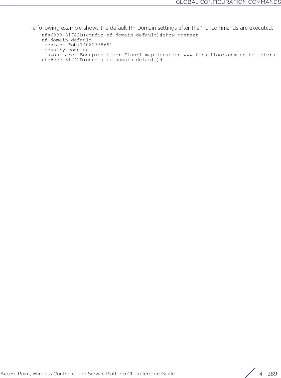 GLOBAL CONFIGURATION COMMANDSAccess Point, Wireless Controller and Service Platform CLI Reference Guide 4 - 389The following example shows the default RF Domain settings after the ‘no’ commands are executed:rfs6000-81742D(config-rf-domain-default)#show contextrf-domain default contact Bob+14082778691 country-code us layout area Ecospace floor Floor1 map-location www.firstfloor.com units metersrfs6000-81742D(config-rf-domain-default)#