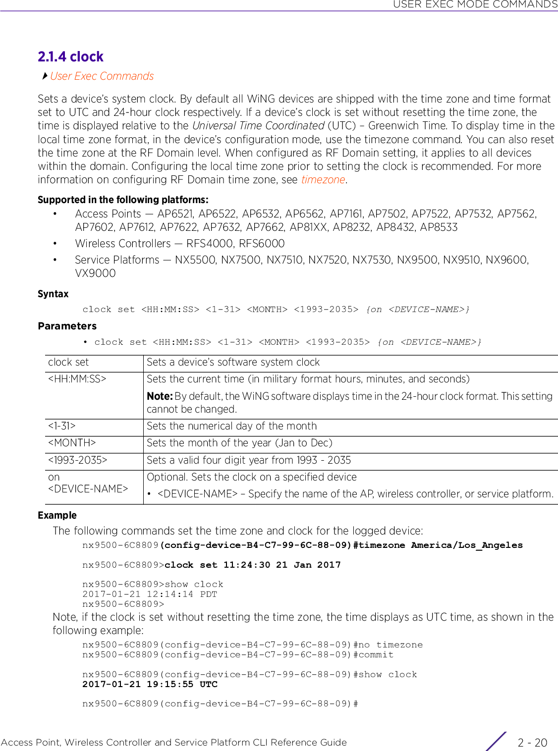 USER EXEC MODE COMMANDSAccess Point, Wireless Controller and Service Platform CLI Reference Guide  2 - 202.1.4 clockUser Exec CommandsSets a device’s system clock. By default all WiNG devices are shipped with the time zone and time format set to UTC and 24-hour clock respectively. If a device’s clock is set without resetting the time zone, the time is displayed relative to the Universal Time Coordinated (UTC) – Greenwich Time. To display time in the local time zone format, in the device’s configuration mode, use the timezone command. You can also reset the time zone at the RF Domain level. When configured as RF Domain setting, it applies to all devices within the domain. Configuring the local time zone prior to setting the clock is recommended. For more information on configuring RF Domain time zone, see timezone.Supported in the following platforms:• Access Points — AP6521, AP6522, AP6532, AP6562, AP7161, AP7502, AP7522, AP7532, AP7562, AP7602, AP7612, AP7622, AP7632, AP7662, AP81XX, AP8232, AP8432, AP8533• Wireless Controllers — RFS4000, RFS6000• Service Platforms — NX5500, NX7500, NX7510, NX7520, NX7530, NX9500, NX9510, NX9600, VX9000Syntaxclock set &lt;HH:MM:SS&gt; &lt;1-31&gt; &lt;MONTH&gt; &lt;1993-2035&gt; {on &lt;DEVICE-NAME&gt;}Parameters• clock set &lt;HH:MM:SS&gt; &lt;1-31&gt; &lt;MONTH&gt; &lt;1993-2035&gt; {on &lt;DEVICE-NAME&gt;}ExampleThe following commands set the time zone and clock for the logged device:nx9500-6C8809(config-device-B4-C7-99-6C-88-09)#timezone America/Los_Angelesnx9500-6C8809&gt;clock set 11:24:30 21 Jan 2017nx9500-6C8809&gt;show clock2017-01-21 12:14:14 PDTnx9500-6C8809&gt;Note, if the clock is set without resetting the time zone, the time displays as UTC time, as shown in the following example:nx9500-6C8809(config-device-B4-C7-99-6C-88-09)#no timezonenx9500-6C8809(config-device-B4-C7-99-6C-88-09)#commitnx9500-6C8809(config-device-B4-C7-99-6C-88-09)#show clock2017-01-21 19:15:55 UTCnx9500-6C8809(config-device-B4-C7-99-6C-88-09)#clock set Sets a device’s software system clock&lt;HH:MM:SS&gt; Sets the current time (in military format hours, minutes, and seconds)Note: By default, the WiNG software displays time in the 24-hour clock format. This setting cannot be changed.&lt;1-31&gt; Sets the numerical day of the month&lt;MONTH&gt; Sets the month of the year (Jan to Dec)&lt;1993-2035&gt; Sets a valid four digit year from 1993 - 2035on &lt;DEVICE-NAME&gt;Optional. Sets the clock on a specified device• &lt;DEVICE-NAME&gt; – Specify the name of the AP, wireless controller, or service platform.