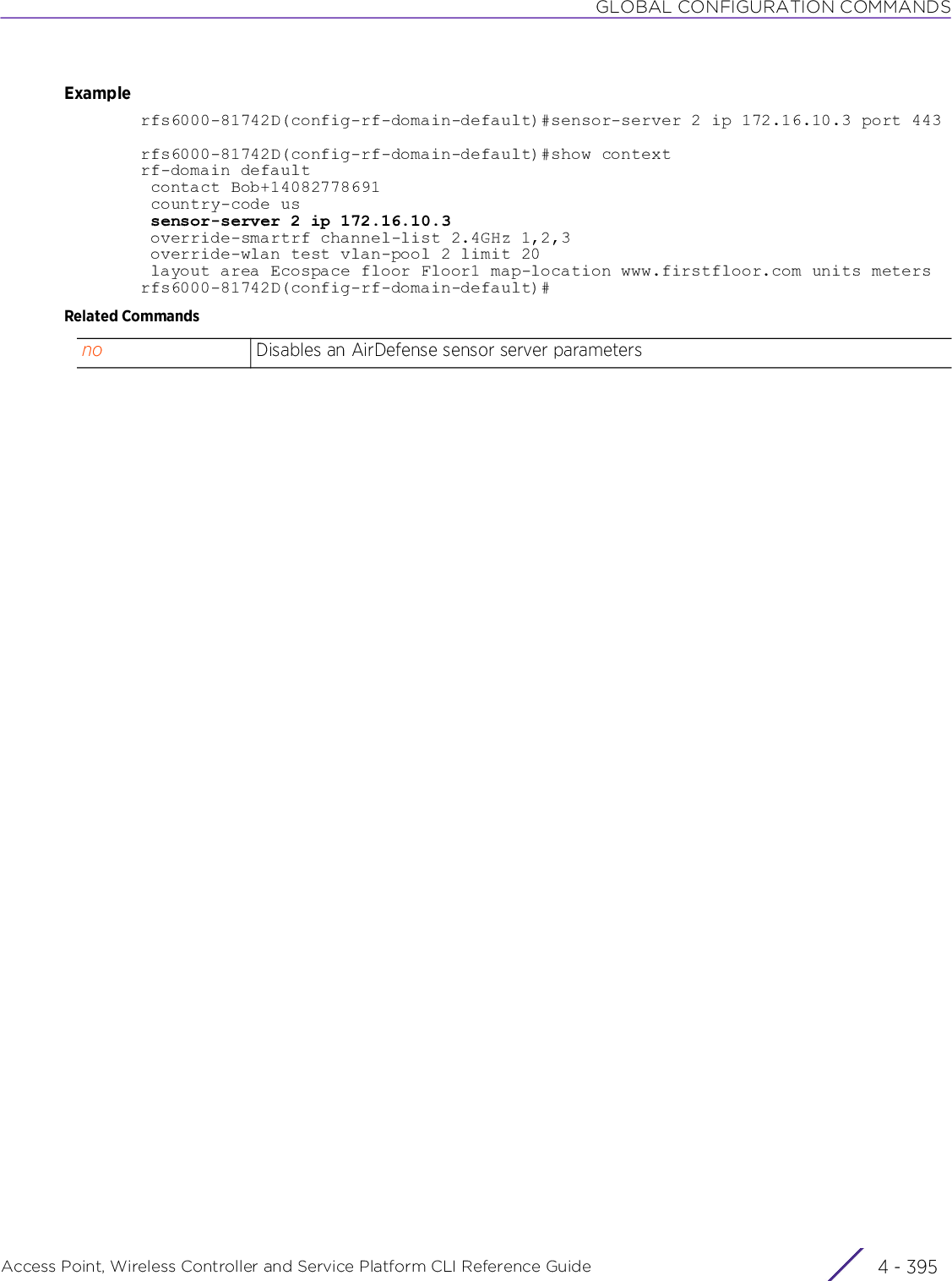 GLOBAL CONFIGURATION COMMANDSAccess Point, Wireless Controller and Service Platform CLI Reference Guide 4 - 395Examplerfs6000-81742D(config-rf-domain-default)#sensor-server 2 ip 172.16.10.3 port 443rfs6000-81742D(config-rf-domain-default)#show contextrf-domain default contact Bob+14082778691 country-code us sensor-server 2 ip 172.16.10.3 override-smartrf channel-list 2.4GHz 1,2,3 override-wlan test vlan-pool 2 limit 20 layout area Ecospace floor Floor1 map-location www.firstfloor.com units metersrfs6000-81742D(config-rf-domain-default)#Related Commandsno Disables an AirDefense sensor server parameters