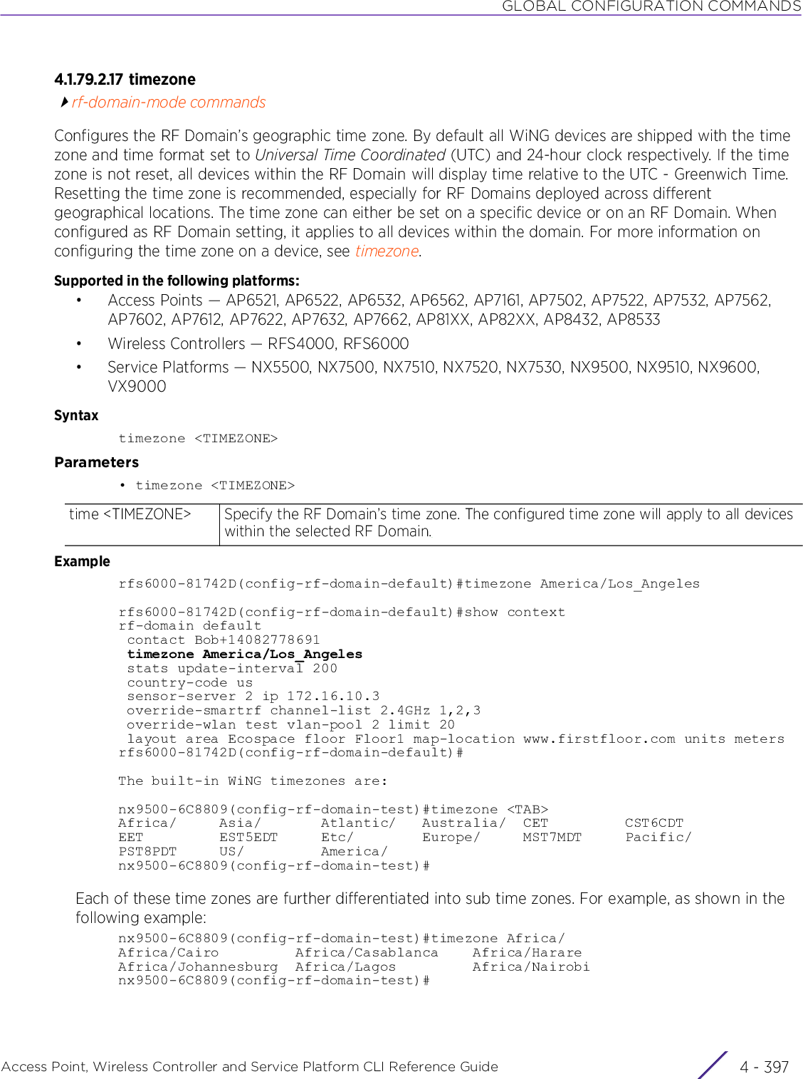 GLOBAL CONFIGURATION COMMANDSAccess Point, Wireless Controller and Service Platform CLI Reference Guide 4 - 3974.1.79.2.17 timezonerf-domain-mode commandsConfigures the RF Domain’s geographic time zone. By default all WiNG devices are shipped with the time zone and time format set to Universal Time Coordinated (UTC) and 24-hour clock respectively. If the time zone is not reset, all devices within the RF Domain will display time relative to the UTC - Greenwich Time. Resetting the time zone is recommended, especially for RF Domains deployed across different geographical locations. The time zone can either be set on a specific device or on an RF Domain. When configured as RF Domain setting, it applies to all devices within the domain. For more information on configuring the time zone on a device, see timezone.Supported in the following platforms:• Access Points — AP6521, AP6522, AP6532, AP6562, AP7161, AP7502, AP7522, AP7532, AP7562, AP7602, AP7612, AP7622, AP7632, AP7662, AP81XX, AP82XX, AP8432, AP8533• Wireless Controllers — RFS4000, RFS6000• Service Platforms — NX5500, NX7500, NX7510, NX7520, NX7530, NX9500, NX9510, NX9600, VX9000Syntaxtimezone &lt;TIMEZONE&gt;Parameters• timezone &lt;TIMEZONE&gt;Examplerfs6000-81742D(config-rf-domain-default)#timezone America/Los_Angelesrfs6000-81742D(config-rf-domain-default)#show contextrf-domain default contact Bob+14082778691 timezone America/Los_Angeles stats update-interval 200 country-code us sensor-server 2 ip 172.16.10.3 override-smartrf channel-list 2.4GHz 1,2,3 override-wlan test vlan-pool 2 limit 20 layout area Ecospace floor Floor1 map-location www.firstfloor.com units metersrfs6000-81742D(config-rf-domain-default)#The built-in WiNG timezones are:nx9500-6C8809(config-rf-domain-test)#timezone &lt;TAB&gt;Africa/     Asia/       Atlantic/   Australia/  CET         CST6CDTEET         EST5EDT     Etc/        Europe/     MST7MDT     Pacific/PST8PDT     US/         America/nx9500-6C8809(config-rf-domain-test)#Each of these time zones are further differentiated into sub time zones. For example, as shown in the following example:nx9500-6C8809(config-rf-domain-test)#timezone Africa/Africa/Cairo         Africa/Casablanca    Africa/HarareAfrica/Johannesburg  Africa/Lagos         Africa/Nairobinx9500-6C8809(config-rf-domain-test)#time &lt;TIMEZONE&gt; Specify the RF Domain’s time zone. The configured time zone will apply to all devices within the selected RF Domain.