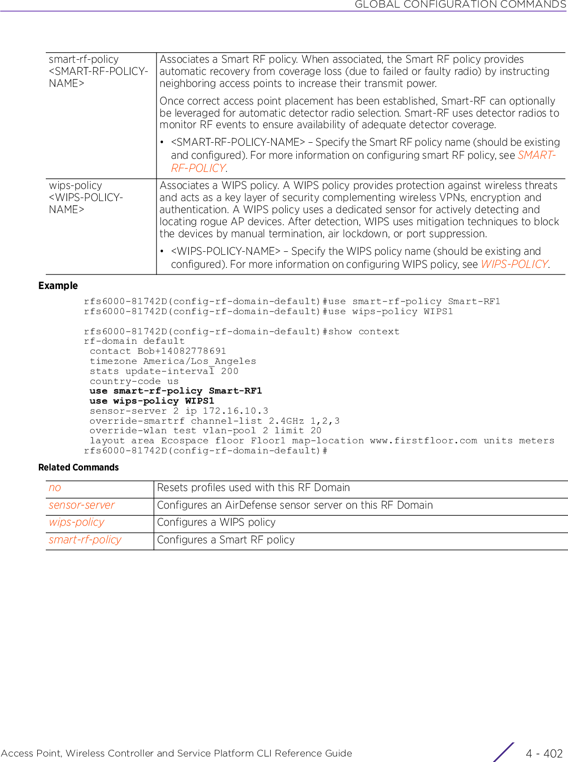 GLOBAL CONFIGURATION COMMANDSAccess Point, Wireless Controller and Service Platform CLI Reference Guide  4 - 402Examplerfs6000-81742D(config-rf-domain-default)#use smart-rf-policy Smart-RF1rfs6000-81742D(config-rf-domain-default)#use wips-policy WIPS1rfs6000-81742D(config-rf-domain-default)#show contextrf-domain default contact Bob+14082778691 timezone America/Los_Angeles stats update-interval 200 country-code us use smart-rf-policy Smart-RF1 use wips-policy WIPS1 sensor-server 2 ip 172.16.10.3 override-smartrf channel-list 2.4GHz 1,2,3 override-wlan test vlan-pool 2 limit 20 layout area Ecospace floor Floor1 map-location www.firstfloor.com units metersrfs6000-81742D(config-rf-domain-default)#Related Commandssmart-rf-policy &lt;SMART-RF-POLICY-NAME&gt;Associates a Smart RF policy. When associated, the Smart RF policy provides automatic recovery from coverage loss (due to failed or faulty radio) by instructing neighboring access points to increase their transmit power.Once correct access point placement has been established, Smart-RF can optionally be leveraged for automatic detector radio selection. Smart-RF uses detector radios to monitor RF events to ensure availability of adequate detector coverage.• &lt;SMART-RF-POLICY-NAME&gt; – Specify the Smart RF policy name (should be existing and configured). For more information on configuring smart RF policy, see SMART-RF-POLICY.wips-policy &lt;WIPS-POLICY-NAME&gt;Associates a WIPS policy. A WIPS policy provides protection against wireless threats and acts as a key layer of security complementing wireless VPNs, encryption and authentication. A WIPS policy uses a dedicated sensor for actively detecting and locating rogue AP devices. After detection, WIPS uses mitigation techniques to block the devices by manual termination, air lockdown, or port suppression.• &lt;WIPS-POLICY-NAME&gt; – Specify the WIPS policy name (should be existing and configured). For more information on configuring WIPS policy, see WIPS-POLICY.no Resets profiles used with this RF Domainsensor-server Configures an AirDefense sensor server on this RF Domainwips-policy Configures a WIPS policysmart-rf-policy Configures a Smart RF policy