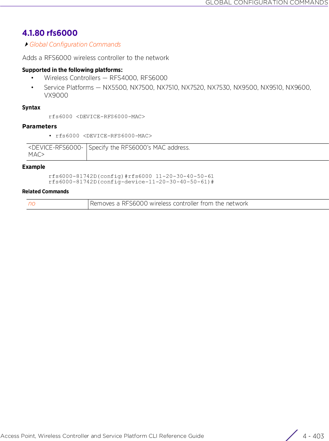 GLOBAL CONFIGURATION COMMANDSAccess Point, Wireless Controller and Service Platform CLI Reference Guide 4 - 4034.1.80 rfs6000Global Configuration CommandsAdds a RFS6000 wireless controller to the networkSupported in the following platforms:• Wireless Controllers — RFS4000, RFS6000• Service Platforms — NX5500, NX7500, NX7510, NX7520, NX7530, NX9500, NX9510, NX9600, VX9000Syntaxrfs6000 &lt;DEVICE-RFS6000-MAC&gt;Parameters• rfs6000 &lt;DEVICE-RFS6000-MAC&gt;Examplerfs6000-81742D(config)#rfs6000 11-20-30-40-50-61rfs6000-81742D(config-device-11-20-30-40-50-61)#Related Commands&lt;DEVICE-RFS6000-MAC&gt;Specify the RFS6000’s MAC address.no Removes a RFS6000 wireless controller from the network