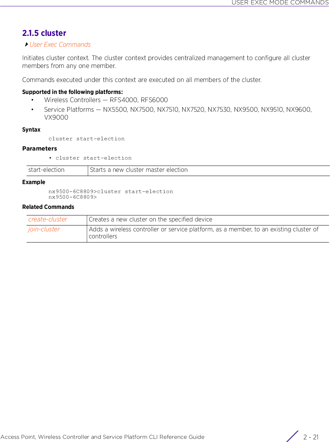 USER EXEC MODE COMMANDSAccess Point, Wireless Controller and Service Platform CLI Reference Guide 2 - 212.1.5 clusterUser Exec CommandsInitiates cluster context. The cluster context provides centralized management to configure all cluster members from any one member.Commands executed under this context are executed on all members of the cluster.Supported in the following platforms:• Wireless Controllers — RFS4000, RFS6000• Service Platforms — NX5500, NX7500, NX7510, NX7520, NX7530, NX9500, NX9510, NX9600, VX9000Syntaxcluster start-electionParameters• cluster start-electionExamplenx9500-6C8809&gt;cluster start-electionnx9500-6C8809&gt;Related Commandsstart-election Starts a new cluster master electioncreate-cluster Creates a new cluster on the specified devicejoin-cluster Adds a wireless controller or service platform, as a member, to an existing cluster of controllers