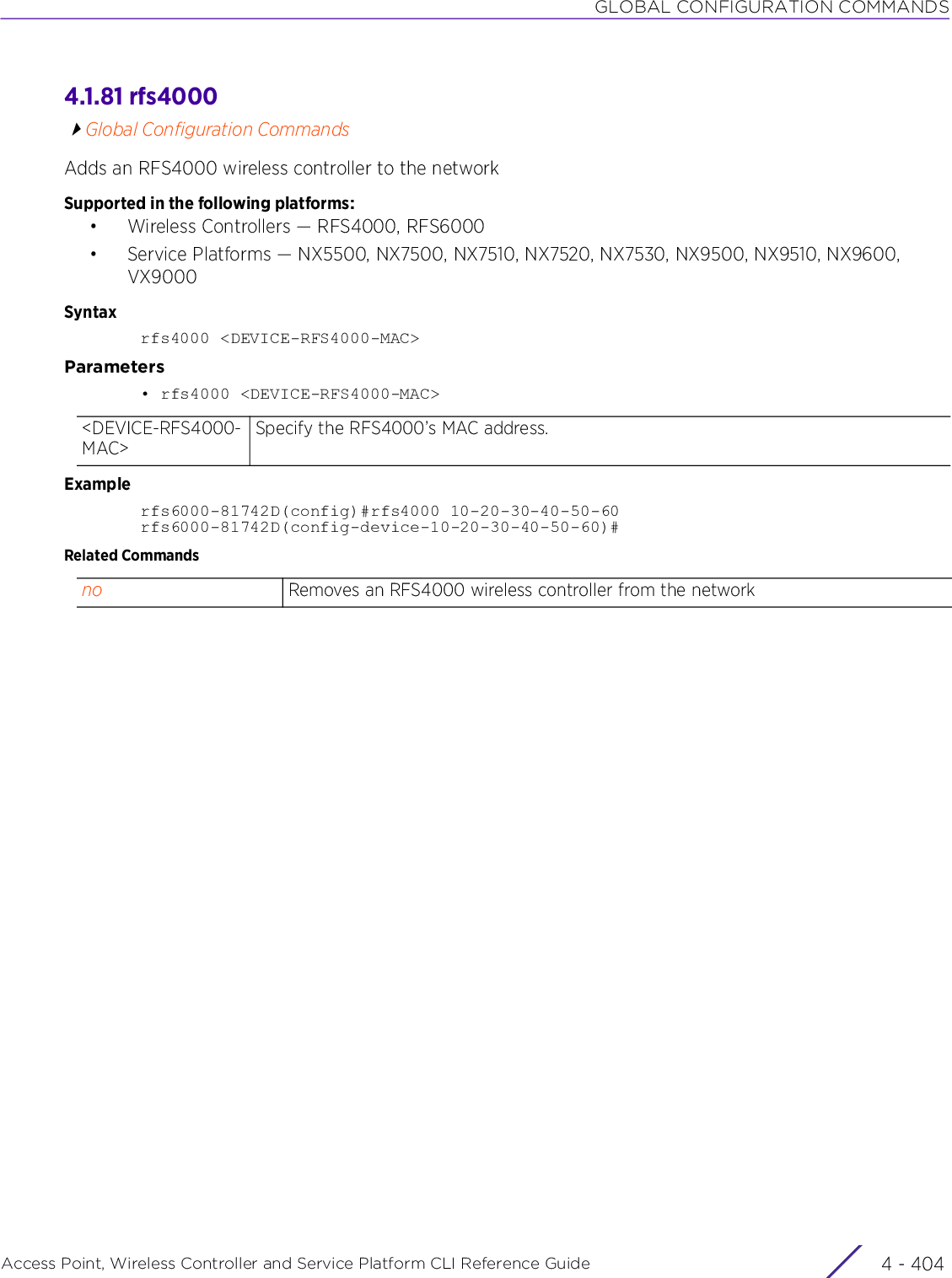 GLOBAL CONFIGURATION COMMANDSAccess Point, Wireless Controller and Service Platform CLI Reference Guide  4 - 4044.1.81 rfs4000Global Configuration CommandsAdds an RFS4000 wireless controller to the networkSupported in the following platforms:• Wireless Controllers — RFS4000, RFS6000• Service Platforms — NX5500, NX7500, NX7510, NX7520, NX7530, NX9500, NX9510, NX9600, VX9000Syntaxrfs4000 &lt;DEVICE-RFS4000-MAC&gt;Parameters• rfs4000 &lt;DEVICE-RFS4000-MAC&gt;Examplerfs6000-81742D(config)#rfs4000 10-20-30-40-50-60rfs6000-81742D(config-device-10-20-30-40-50-60)#Related Commands&lt;DEVICE-RFS4000-MAC&gt;Specify the RFS4000’s MAC address.no Removes an RFS4000 wireless controller from the network
