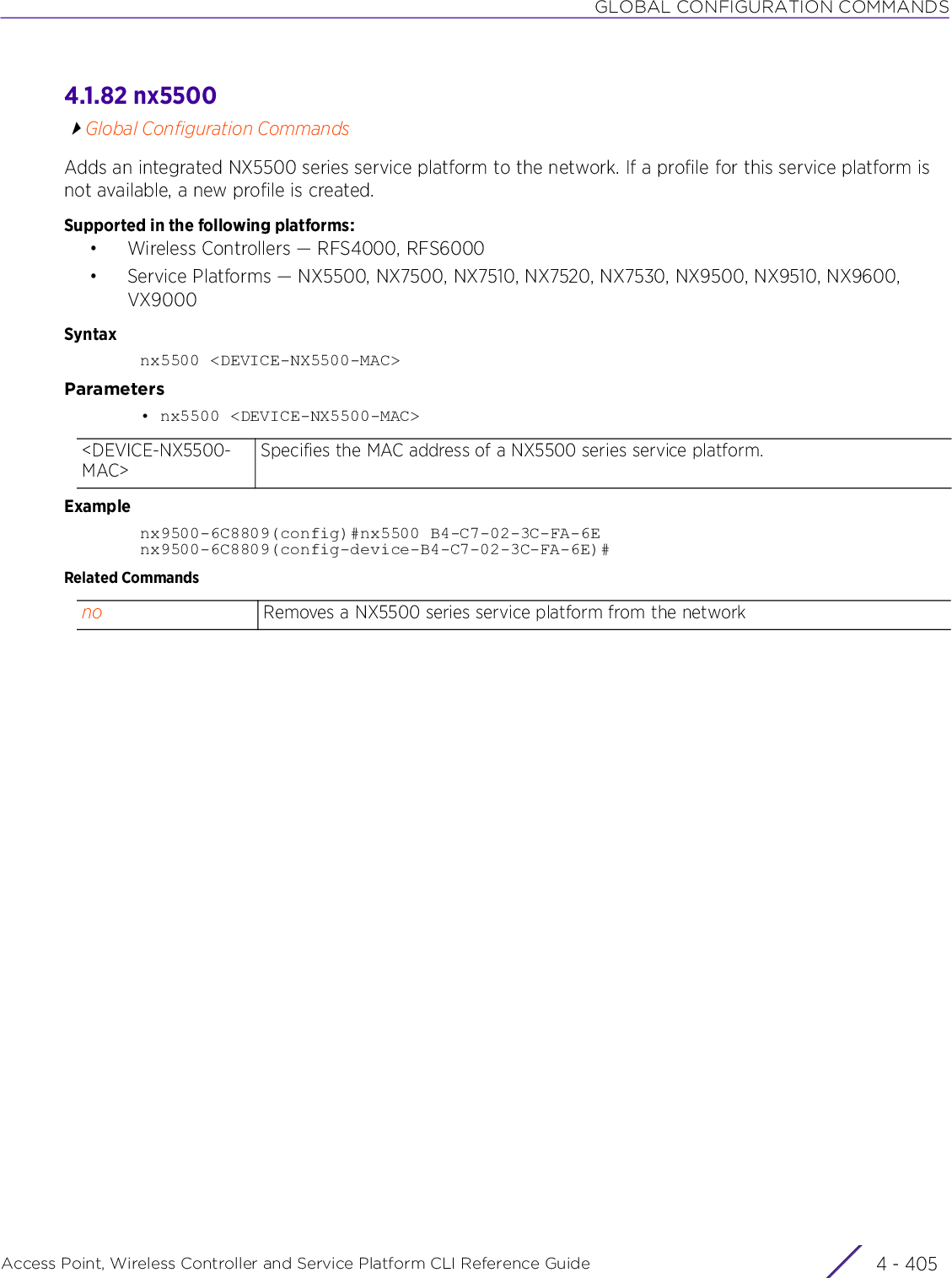 GLOBAL CONFIGURATION COMMANDSAccess Point, Wireless Controller and Service Platform CLI Reference Guide 4 - 4054.1.82 nx5500Global Configuration CommandsAdds an integrated NX5500 series service platform to the network. If a profile for this service platform is not available, a new profile is created.Supported in the following platforms:• Wireless Controllers — RFS4000, RFS6000• Service Platforms — NX5500, NX7500, NX7510, NX7520, NX7530, NX9500, NX9510, NX9600, VX9000Syntaxnx5500 &lt;DEVICE-NX5500-MAC&gt;Parameters• nx5500 &lt;DEVICE-NX5500-MAC&gt;Examplenx9500-6C8809(config)#nx5500 B4-C7-02-3C-FA-6Enx9500-6C8809(config-device-B4-C7-02-3C-FA-6E)#Related Commands&lt;DEVICE-NX5500-MAC&gt;Specifies the MAC address of a NX5500 series service platform.no Removes a NX5500 series service platform from the network