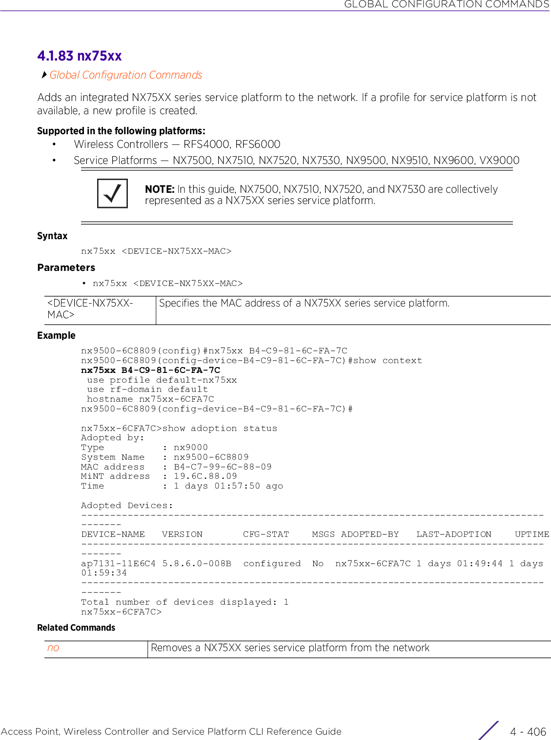 GLOBAL CONFIGURATION COMMANDSAccess Point, Wireless Controller and Service Platform CLI Reference Guide  4 - 4064.1.83 nx75xxGlobal Configuration CommandsAdds an integrated NX75XX series service platform to the network. If a profile for service platform is not available, a new profile is created.Supported in the following platforms:• Wireless Controllers — RFS4000, RFS6000• Service Platforms — NX7500, NX7510, NX7520, NX7530, NX9500, NX9510, NX9600, VX9000Syntaxnx75xx &lt;DEVICE-NX75XX-MAC&gt;Parameters• nx75xx &lt;DEVICE-NX75XX-MAC&gt;Examplenx9500-6C8809(config)#nx75xx B4-C9-81-6C-FA-7Cnx9500-6C8809(config-device-B4-C9-81-6C-FA-7C)#show contextnx75xx B4-C9-81-6C-FA-7C use profile default-nx75xx use rf-domain default hostname nx75xx-6CFA7Cnx9500-6C8809(config-device-B4-C9-81-6C-FA-7C)#nx75xx-6CFA7C&gt;show adoption statusAdopted by:Type          : nx9000System Name   : nx9500-6C8809MAC address   : B4-C7-99-6C-88-09MiNT address  : 19.6C.88.09Time          : 1 days 01:57:50 agoAdopted Devices:---------------------------------------------------------------------------------------DEVICE-NAME   VERSION       CFG-STAT    MSGS ADOPTED-BY   LAST-ADOPTION    UPTIME---------------------------------------------------------------------------------------ap7131-11E6C4 5.8.6.0-008B  configured  No  nx75xx-6CFA7C 1 days 01:49:44 1 days 01:59:34---------------------------------------------------------------------------------------Total number of devices displayed: 1nx75xx-6CFA7C&gt;Related CommandsNOTE: In this guide, NX7500, NX7510, NX7520, and NX7530 are collectively represented as a NX75XX series service platform.&lt;DEVICE-NX75XX-MAC&gt;Specifies the MAC address of a NX75XX series service platform.no Removes a NX75XX series service platform from the network