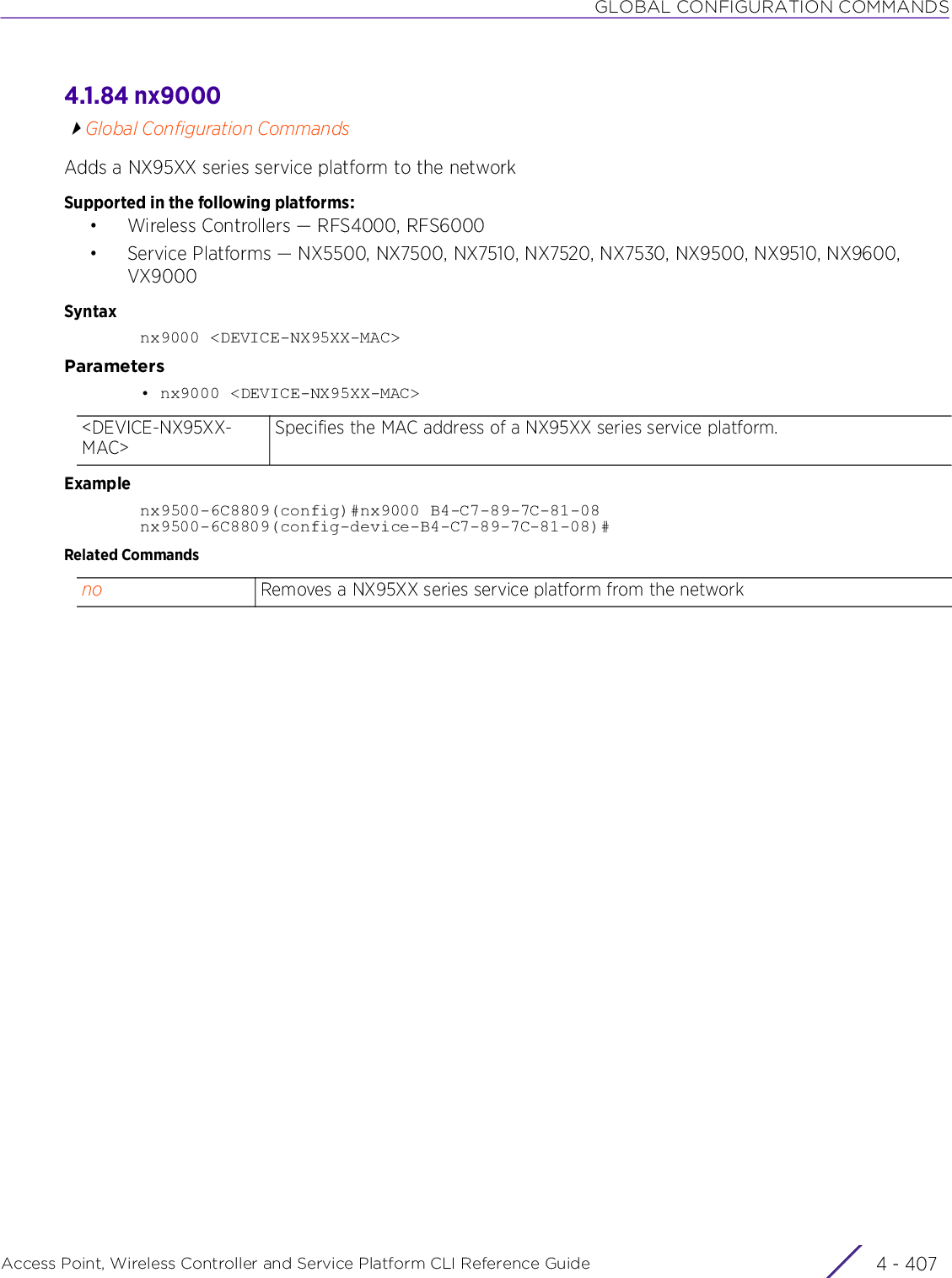 GLOBAL CONFIGURATION COMMANDSAccess Point, Wireless Controller and Service Platform CLI Reference Guide 4 - 4074.1.84 nx9000Global Configuration CommandsAdds a NX95XX series service platform to the networkSupported in the following platforms:• Wireless Controllers — RFS4000, RFS6000• Service Platforms — NX5500, NX7500, NX7510, NX7520, NX7530, NX9500, NX9510, NX9600, VX9000Syntaxnx9000 &lt;DEVICE-NX95XX-MAC&gt;Parameters• nx9000 &lt;DEVICE-NX95XX-MAC&gt;Examplenx9500-6C8809(config)#nx9000 B4-C7-89-7C-81-08nx9500-6C8809(config-device-B4-C7-89-7C-81-08)#Related Commands&lt;DEVICE-NX95XX-MAC&gt;Specifies the MAC address of a NX95XX series service platform.no Removes a NX95XX series service platform from the network