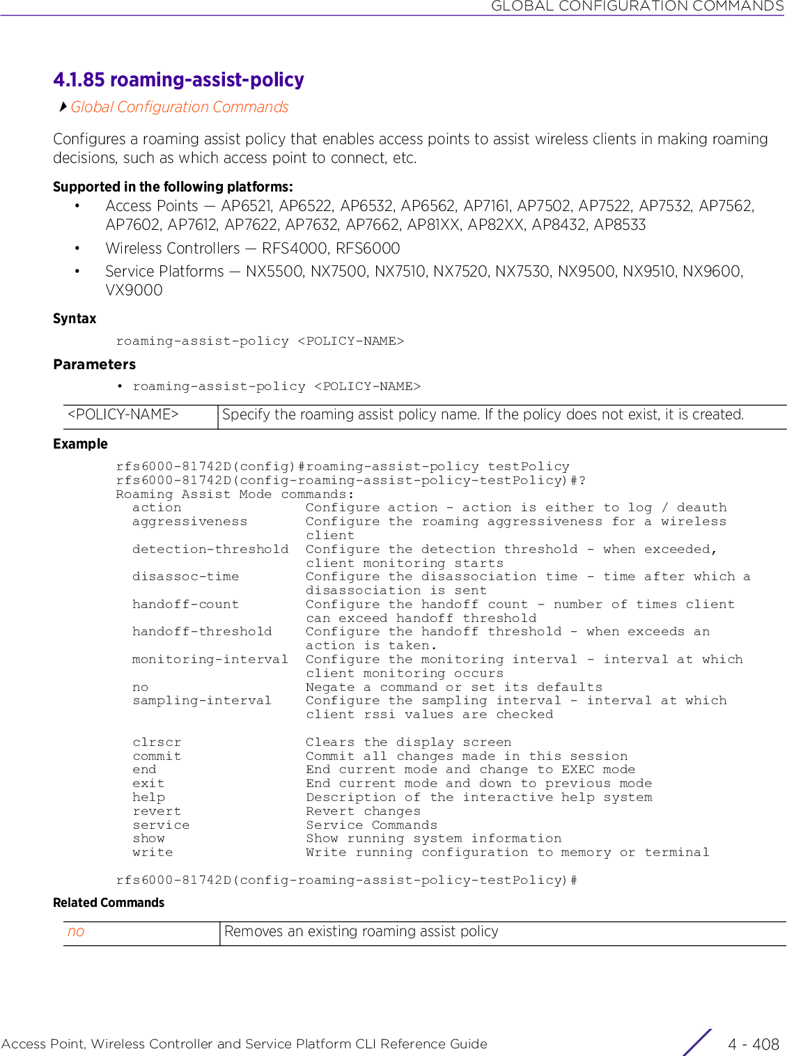 GLOBAL CONFIGURATION COMMANDSAccess Point, Wireless Controller and Service Platform CLI Reference Guide  4 - 4084.1.85 roaming-assist-policyGlobal Configuration CommandsConfigures a roaming assist policy that enables access points to assist wireless clients in making roaming decisions, such as which access point to connect, etc.Supported in the following platforms:• Access Points — AP6521, AP6522, AP6532, AP6562, AP7161, AP7502, AP7522, AP7532, AP7562, AP7602, AP7612, AP7622, AP7632, AP7662, AP81XX, AP82XX, AP8432, AP8533• Wireless Controllers — RFS4000, RFS6000• Service Platforms — NX5500, NX7500, NX7510, NX7520, NX7530, NX9500, NX9510, NX9600, VX9000Syntaxroaming-assist-policy &lt;POLICY-NAME&gt;Parameters• roaming-assist-policy &lt;POLICY-NAME&gt;Examplerfs6000-81742D(config)#roaming-assist-policy testPolicyrfs6000-81742D(config-roaming-assist-policy-testPolicy)#?Roaming Assist Mode commands:  action               Configure action - action is either to log / deauth  aggressiveness       Configure the roaming aggressiveness for a wireless                       client  detection-threshold  Configure the detection threshold - when exceeded,                       client monitoring starts  disassoc-time        Configure the disassociation time - time after which a                       disassociation is sent  handoff-count        Configure the handoff count - number of times client                       can exceed handoff threshold  handoff-threshold    Configure the handoff threshold - when exceeds an                       action is taken.  monitoring-interval  Configure the monitoring interval - interval at which                       client monitoring occurs  no                   Negate a command or set its defaults  sampling-interval    Configure the sampling interval - interval at which                       client rssi values are checked  clrscr               Clears the display screen  commit               Commit all changes made in this session  end                  End current mode and change to EXEC mode  exit                 End current mode and down to previous mode  help                 Description of the interactive help system  revert               Revert changes  service              Service Commands  show                 Show running system information  write                Write running configuration to memory or terminalrfs6000-81742D(config-roaming-assist-policy-testPolicy)#Related Commands&lt;POLICY-NAME&gt; Specify the roaming assist policy name. If the policy does not exist, it is created.no Removes an existing roaming assist policy