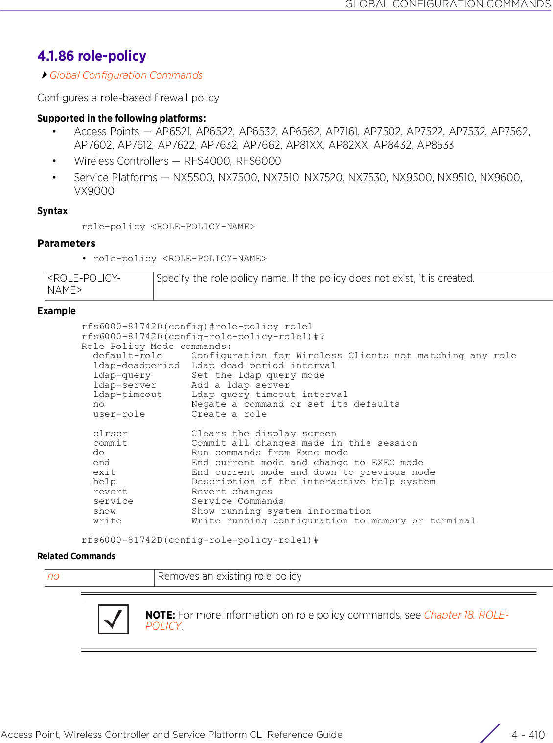 GLOBAL CONFIGURATION COMMANDSAccess Point, Wireless Controller and Service Platform CLI Reference Guide  4 - 4104.1.86 role-policyGlobal Configuration CommandsConfigures a role-based firewall policySupported in the following platforms:• Access Points — AP6521, AP6522, AP6532, AP6562, AP7161, AP7502, AP7522, AP7532, AP7562, AP7602, AP7612, AP7622, AP7632, AP7662, AP81XX, AP82XX, AP8432, AP8533• Wireless Controllers — RFS4000, RFS6000• Service Platforms — NX5500, NX7500, NX7510, NX7520, NX7530, NX9500, NX9510, NX9600, VX9000Syntaxrole-policy &lt;ROLE-POLICY-NAME&gt;Parameters• role-policy &lt;ROLE-POLICY-NAME&gt;Examplerfs6000-81742D(config)#role-policy role1rfs6000-81742D(config-role-policy-role1)#?Role Policy Mode commands:  default-role     Configuration for Wireless Clients not matching any role  ldap-deadperiod  Ldap dead period interval  ldap-query       Set the ldap query mode  ldap-server      Add a ldap server  ldap-timeout     Ldap query timeout interval  no               Negate a command or set its defaults  user-role        Create a role  clrscr           Clears the display screen  commit           Commit all changes made in this session  do               Run commands from Exec mode  end              End current mode and change to EXEC mode  exit             End current mode and down to previous mode  help             Description of the interactive help system  revert           Revert changes  service          Service Commands  show             Show running system information  write            Write running configuration to memory or terminalrfs6000-81742D(config-role-policy-role1)#Related Commands&lt;ROLE-POLICY-NAME&gt;Specify the role policy name. If the policy does not exist, it is created.no Removes an existing role policyNOTE: For more information on role policy commands, see Chapter 18, ROLE-POLICY.