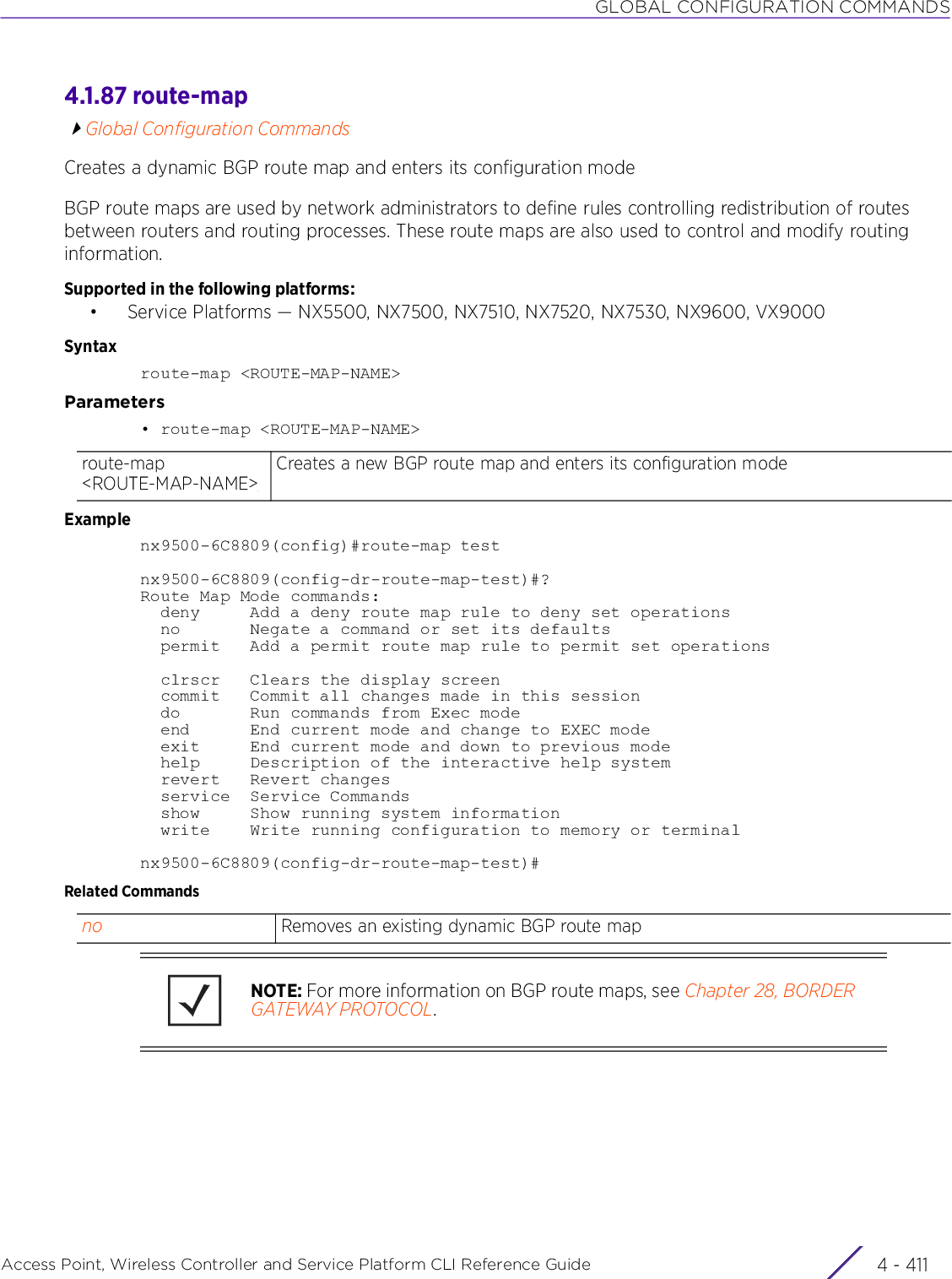 GLOBAL CONFIGURATION COMMANDSAccess Point, Wireless Controller and Service Platform CLI Reference Guide 4 - 4114.1.87 route-mapGlobal Configuration CommandsCreates a dynamic BGP route map and enters its configuration modeBGP route maps are used by network administrators to define rules controlling redistribution of routes between routers and routing processes. These route maps are also used to control and modify routing information.Supported in the following platforms:• Service Platforms — NX5500, NX7500, NX7510, NX7520, NX7530, NX9600, VX9000Syntaxroute-map &lt;ROUTE-MAP-NAME&gt;Parameters• route-map &lt;ROUTE-MAP-NAME&gt;Examplenx9500-6C8809(config)#route-map testnx9500-6C8809(config-dr-route-map-test)#?Route Map Mode commands:  deny     Add a deny route map rule to deny set operations  no       Negate a command or set its defaults  permit   Add a permit route map rule to permit set operations  clrscr   Clears the display screen  commit   Commit all changes made in this session  do       Run commands from Exec mode  end      End current mode and change to EXEC mode  exit     End current mode and down to previous mode  help     Description of the interactive help system  revert   Revert changes  service  Service Commands  show     Show running system information  write    Write running configuration to memory or terminalnx9500-6C8809(config-dr-route-map-test)#Related Commandsroute-map &lt;ROUTE-MAP-NAME&gt;Creates a new BGP route map and enters its configuration modeno Removes an existing dynamic BGP route mapNOTE: For more information on BGP route maps, see Chapter 28, BORDER GATEWAY PROTOCOL.