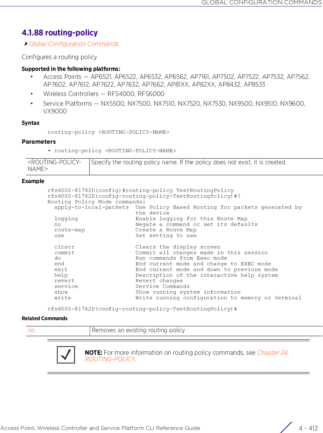 GLOBAL CONFIGURATION COMMANDSAccess Point, Wireless Controller and Service Platform CLI Reference Guide  4 - 4124.1.88 routing-policyGlobal Configuration CommandsConfigures a routing policySupported in the following platforms:• Access Points — AP6521, AP6522, AP6532, AP6562, AP7161, AP7502, AP7522, AP7532, AP7562, AP7602, AP7612, AP7622, AP7632, AP7662, AP81XX, AP82XX, AP8432, AP8533• Wireless Controllers — RFS4000, RFS6000• Service Platforms — NX5500, NX7500, NX7510, NX7520, NX7530, NX9500, NX9510, NX9600, VX9000Syntaxrouting-policy &lt;ROUTING-POLICY-NAME&gt;Parameters• routing-policy &lt;ROUTING-POLICY-NAME&gt;Examplerfs6000-81742D(config)#routing-policy TestRoutingPolicyrfs6000-81742D(config-routing-policy-TestRoutingPolicy)#?Routing Policy Mode commands:  apply-to-local-packets  Use Policy Based Routing for packets generated by                          the device  logging                 Enable logging for this Route Map  no                      Negate a command or set its defaults  route-map               Create a Route Map  use                     Set setting to use  clrscr                  Clears the display screen  commit                  Commit all changes made in this session  do                      Run commands from Exec mode  end                     End current mode and change to EXEC mode  exit                    End current mode and down to previous mode  help                    Description of the interactive help system  revert                  Revert changes  service                 Service Commands  show                    Show running system information  write                   Write running configuration to memory or terminalrfs6000-81742D(config-routing-policy-TestRoutingPolicy)#Related Commands&lt;ROUTING-POLICY-NAME&gt;Specify the routing policy name. If the policy does not exist, it is created.no Removes an existing routing policyNOTE: For more information on routing policy commands, see Chapter 24, ROUTING-POLICY.