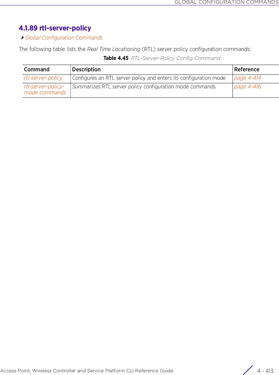 GLOBAL CONFIGURATION COMMANDSAccess Point, Wireless Controller and Service Platform CLI Reference Guide 4 - 4134.1.89 rtl-server-policyGlobal Configuration CommandsThe following table lists the Real Time Locationing (RTL) server policy configuration commands:Table 4.45 RTL-Server-Policy Config CommandCommand Description Referencertl-server-policy Configures an RTL server policy and enters its configuration mode page 4-414rtl-server-policy-mode commandsSummarizes RTL server policy configuration mode commands page 4-416