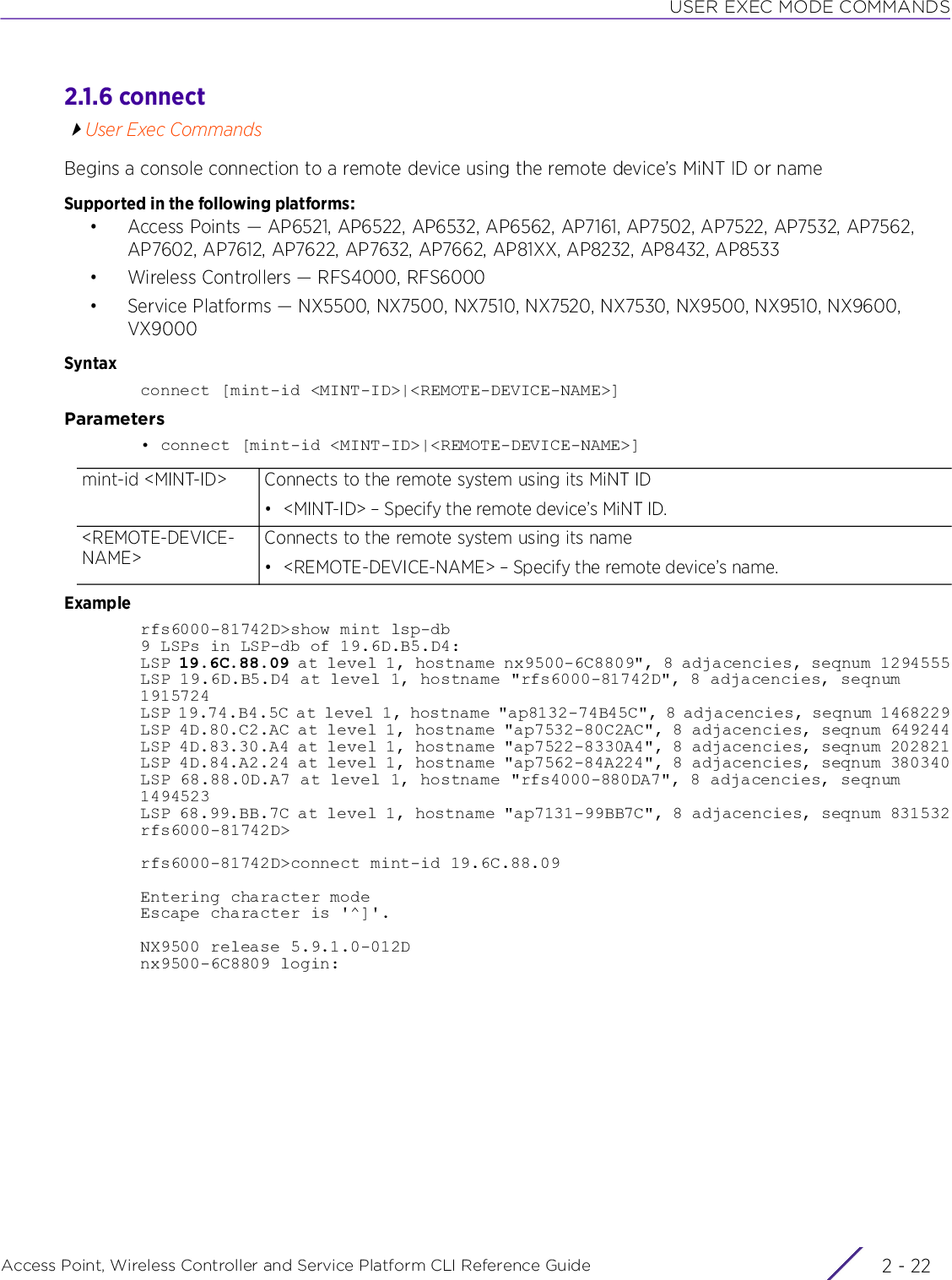 USER EXEC MODE COMMANDSAccess Point, Wireless Controller and Service Platform CLI Reference Guide  2 - 222.1.6 connectUser Exec CommandsBegins a console connection to a remote device using the remote device’s MiNT ID or nameSupported in the following platforms:• Access Points — AP6521, AP6522, AP6532, AP6562, AP7161, AP7502, AP7522, AP7532, AP7562, AP7602, AP7612, AP7622, AP7632, AP7662, AP81XX, AP8232, AP8432, AP8533• Wireless Controllers — RFS4000, RFS6000• Service Platforms — NX5500, NX7500, NX7510, NX7520, NX7530, NX9500, NX9510, NX9600, VX9000Syntaxconnect [mint-id &lt;MINT-ID&gt;|&lt;REMOTE-DEVICE-NAME&gt;]Parameters• connect [mint-id &lt;MINT-ID&gt;|&lt;REMOTE-DEVICE-NAME&gt;]Examplerfs6000-81742D&gt;show mint lsp-db9 LSPs in LSP-db of 19.6D.B5.D4:LSP 19.6C.88.09 at level 1, hostname nx9500-6C8809&quot;, 8 adjacencies, seqnum 1294555LSP 19.6D.B5.D4 at level 1, hostname &quot;rfs6000-81742D&quot;, 8 adjacencies, seqnum 1915724LSP 19.74.B4.5C at level 1, hostname &quot;ap8132-74B45C&quot;, 8 adjacencies, seqnum 1468229LSP 4D.80.C2.AC at level 1, hostname &quot;ap7532-80C2AC&quot;, 8 adjacencies, seqnum 649244LSP 4D.83.30.A4 at level 1, hostname &quot;ap7522-8330A4&quot;, 8 adjacencies, seqnum 202821LSP 4D.84.A2.24 at level 1, hostname &quot;ap7562-84A224&quot;, 8 adjacencies, seqnum 380340LSP 68.88.0D.A7 at level 1, hostname &quot;rfs4000-880DA7&quot;, 8 adjacencies, seqnum 1494523LSP 68.99.BB.7C at level 1, hostname &quot;ap7131-99BB7C&quot;, 8 adjacencies, seqnum 831532rfs6000-81742D&gt;rfs6000-81742D&gt;connect mint-id 19.6C.88.09Entering character modeEscape character is &apos;^]&apos;.NX9500 release 5.9.1.0-012Dnx9500-6C8809 login:mint-id &lt;MINT-ID&gt; Connects to the remote system using its MiNT ID• &lt;MINT-ID&gt; – Specify the remote device’s MiNT ID.&lt;REMOTE-DEVICE-NAME&gt;Connects to the remote system using its name• &lt;REMOTE-DEVICE-NAME&gt; – Specify the remote device’s name.